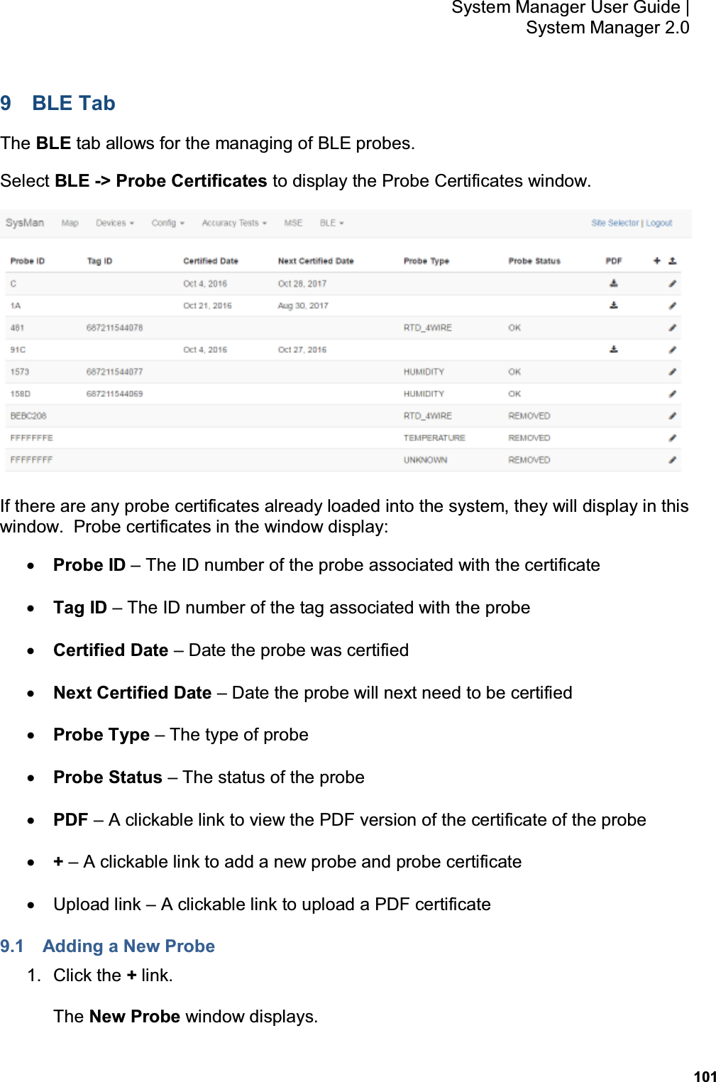           101 System Manager User Guide |  System Manager 2.0 9  BLE Tab The BLE tab allows for the managing of BLE probes. Select BLE -&gt; Probe Certificates to display the Probe Certificates window.    If there are any probe certificates already loaded into the system, they will display in this window.  Probe certificates in the window display: • Probe ID – The ID number of the probe associated with the certificate • Tag ID – The ID number of the tag associated with the probe • Certified Date – Date the probe was certified • Next Certified Date – Date the probe will next need to be certified • Probe Type – The type of probe • Probe Status – The status of the probe • PDF – A clickable link to view the PDF version of the certificate of the probe • + – A clickable link to add a new probe and probe certificate •  Upload link – A clickable link to upload a PDF certificate 9.1  Adding a New Probe 1.  Click the + link. The New Probe window displays. 