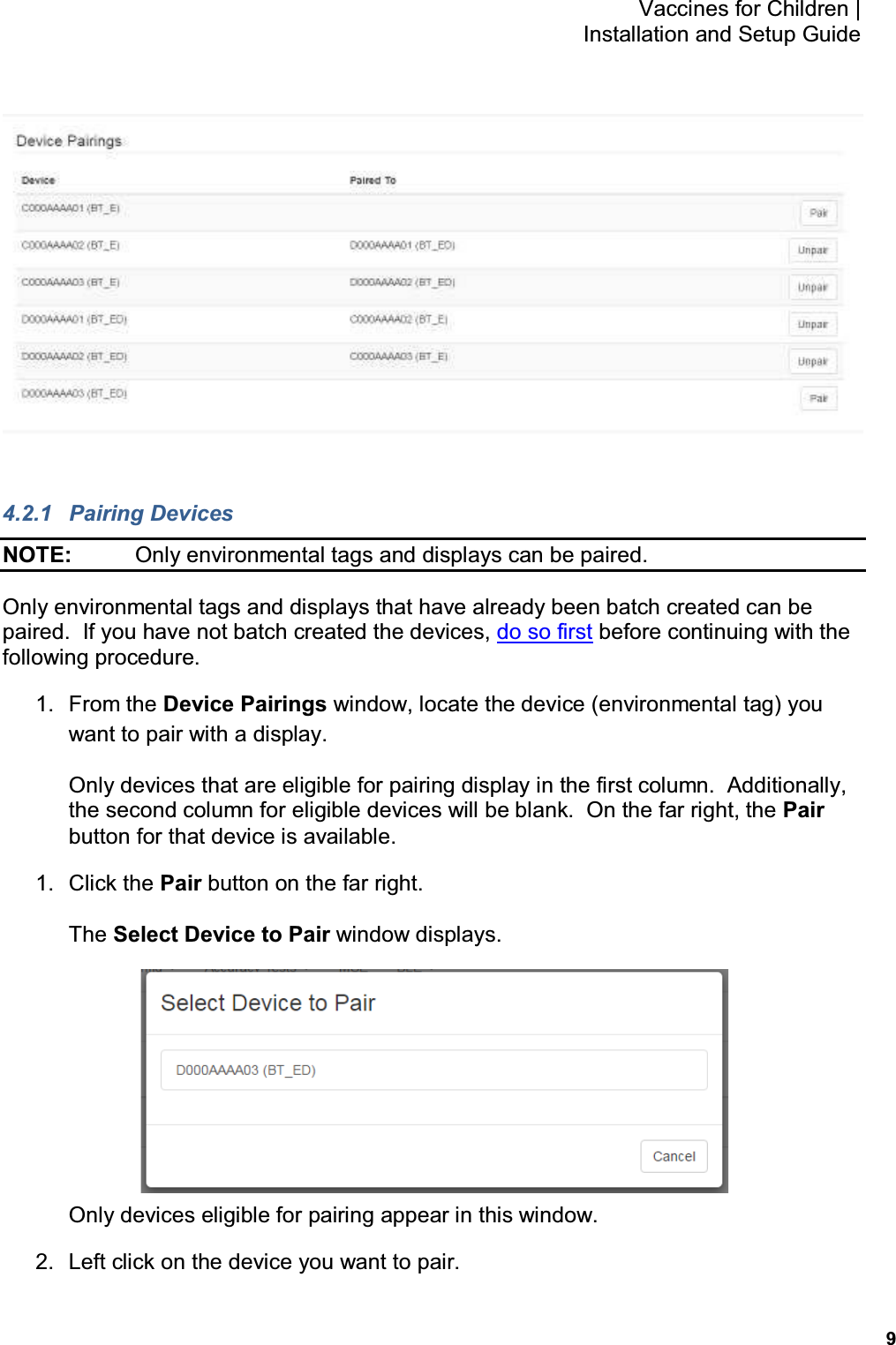           9 Vaccines for Children |  Installation and Setup Guide   4.2.1  Pairing Devices NOTE:    Only environmental tags and displays can be paired. Only environmental tags and displays that have already been batch created can be paired.  If you have not batch created the devices, do so first before continuing with the following procedure. 1.  From the Device Pairings window, locate the device (environmental tag) you want to pair with a display. Only devices that are eligible for pairing display in the first column.  Additionally, the second column for eligible devices will be blank.  On the far right, the Pair button for that device is available. 1.  Click the Pair button on the far right. The Select Device to Pair window displays.  Only devices eligible for pairing appear in this window. 2.  Left click on the device you want to pair. 