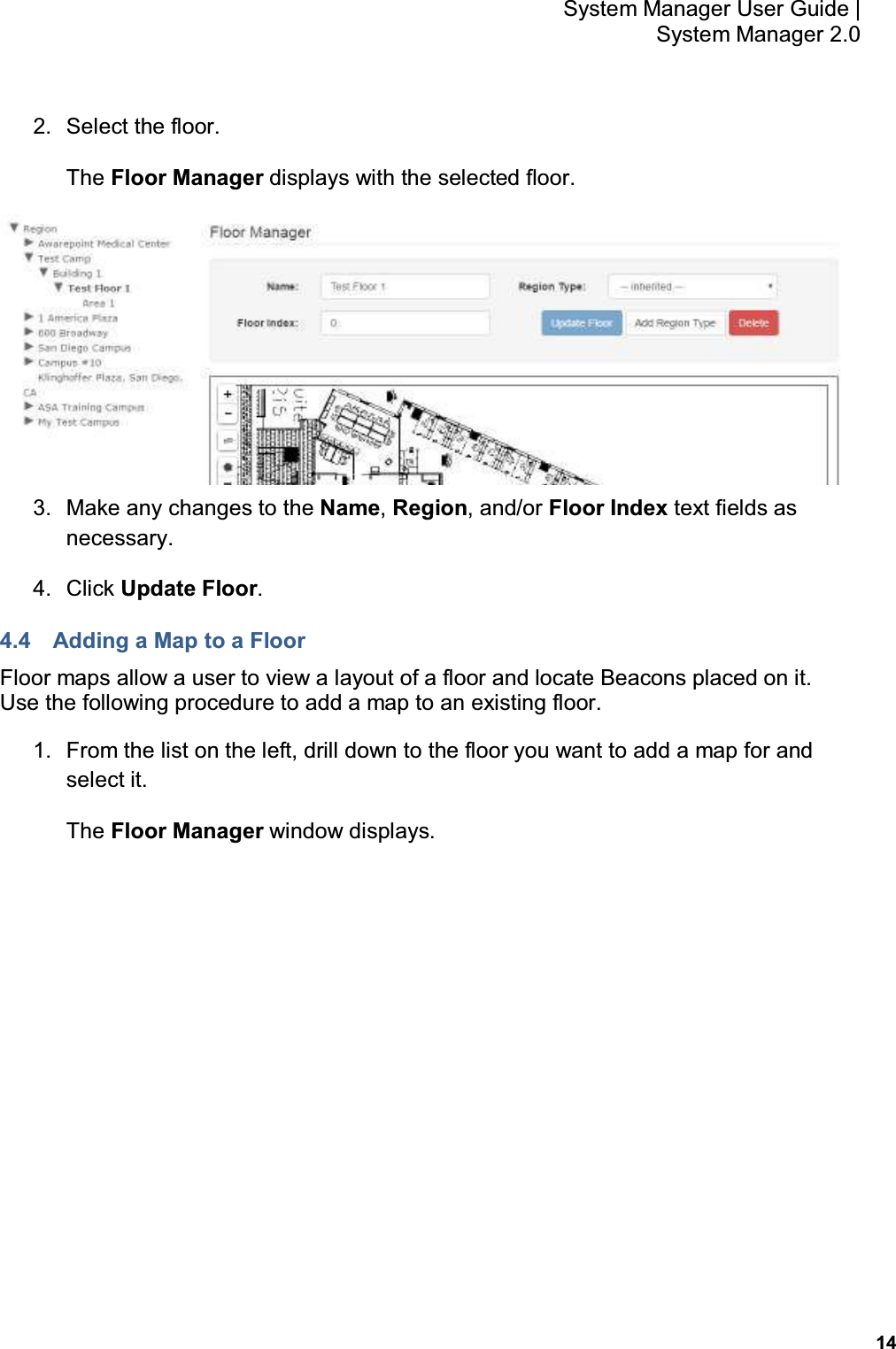           14 System Manager User Guide |  System Manager 2.0 2.  Select the floor. The Floor Manager displays with the selected floor.  3.  Make any changes to the Name, Region, and/or Floor Index text fields as necessary. 4.  Click Update Floor. 4.4  Adding a Map to a Floor Floor maps allow a user to view a layout of a floor and locate Beacons placed on it.  Use the following procedure to add a map to an existing floor. 1.  From the list on the left, drill down to the floor you want to add a map for and select it. The Floor Manager window displays. 