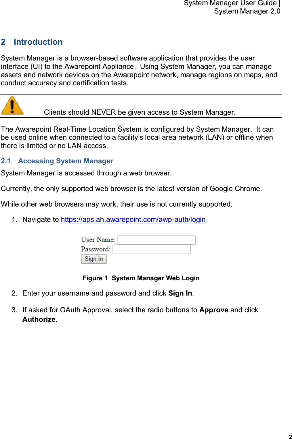           2 System Manager User Guide |  System Manager 2.0 2  Introduction System Manager is a browser-based software application that provides the user interface (UI) to the Awarepoint Appliance.  Using System Manager, you can manage assets and network devices on the Awarepoint network, manage regions on maps, and conduct accuracy and certification tests.   Clients should NEVER be given access to System Manager. The Awarepoint Real-Time Location System is configured by System Manager.  It can be used online when connected to a facility’s local area network (LAN) or offline when there is limited or no LAN access. 2.1  Accessing System Manager System Manager is accessed through a web browser.   Currently, the only supported web browser is the latest version of Google Chrome. While other web browsers may work, their use is not currently supported. 1.  Navigate to https://aps.ah.awarepoint.com/awp-auth/login  Figure 1  System Manager Web Login 2.  Enter your username and password and click Sign In. 3.  If asked for OAuth Approval, select the radio buttons to Approve and click Authorize. 