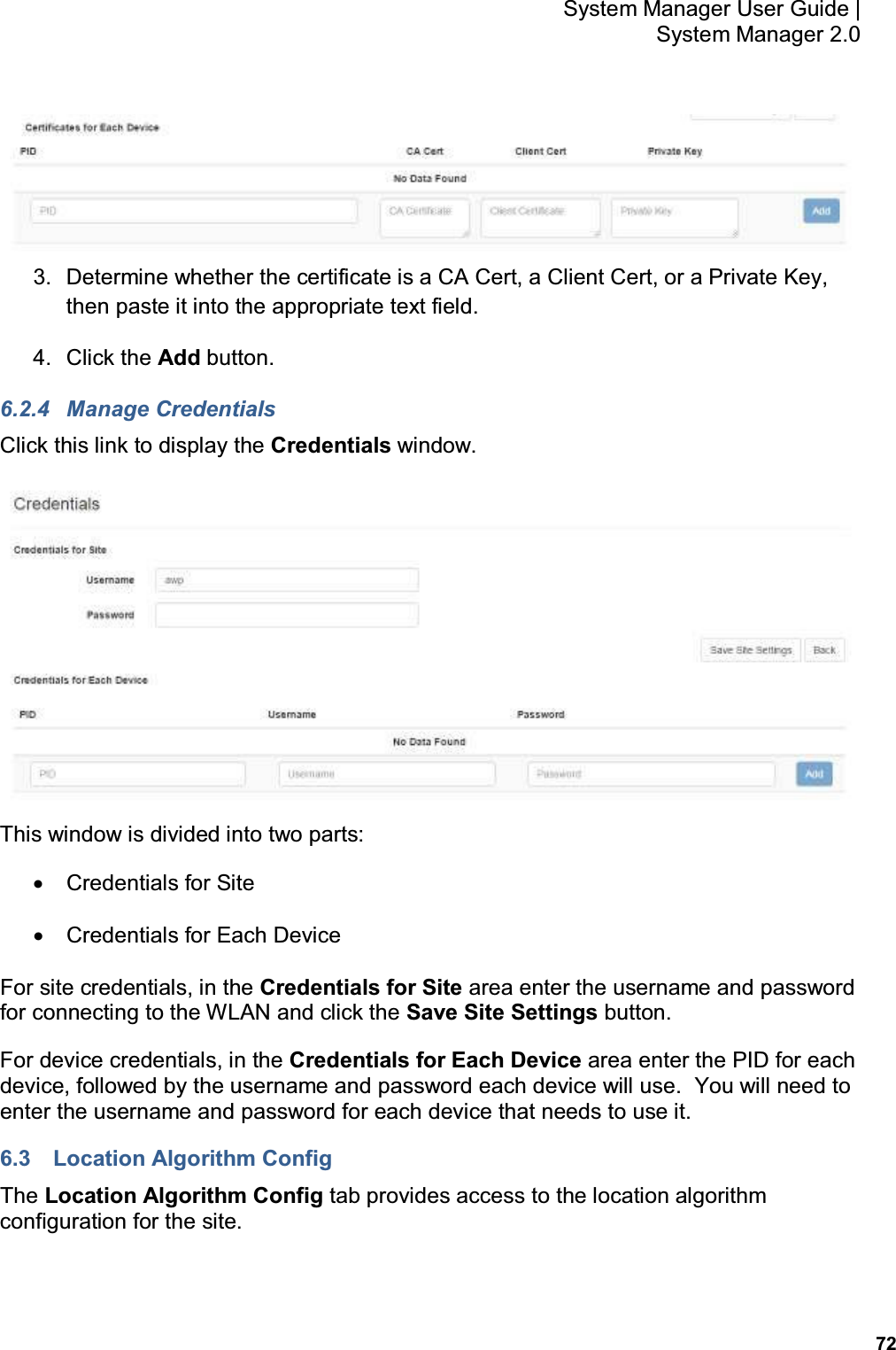           72 System Manager User Guide |  System Manager 2.0  3.  Determine whether the certificate is a CA Cert, a Client Cert, or a Private Key, then paste it into the appropriate text field. 4.  Click the Add button. 6.2.4  Manage Credentials Click this link to display the Credentials window.  This window is divided into two parts: •  Credentials for Site •  Credentials for Each Device For site credentials, in the Credentials for Site area enter the username and password for connecting to the WLAN and click the Save Site Settings button. For device credentials, in the Credentials for Each Device area enter the PID for each device, followed by the username and password each device will use.  You will need to enter the username and password for each device that needs to use it. 6.3  Location Algorithm Config The Location Algorithm Config tab provides access to the location algorithm configuration for the site. 