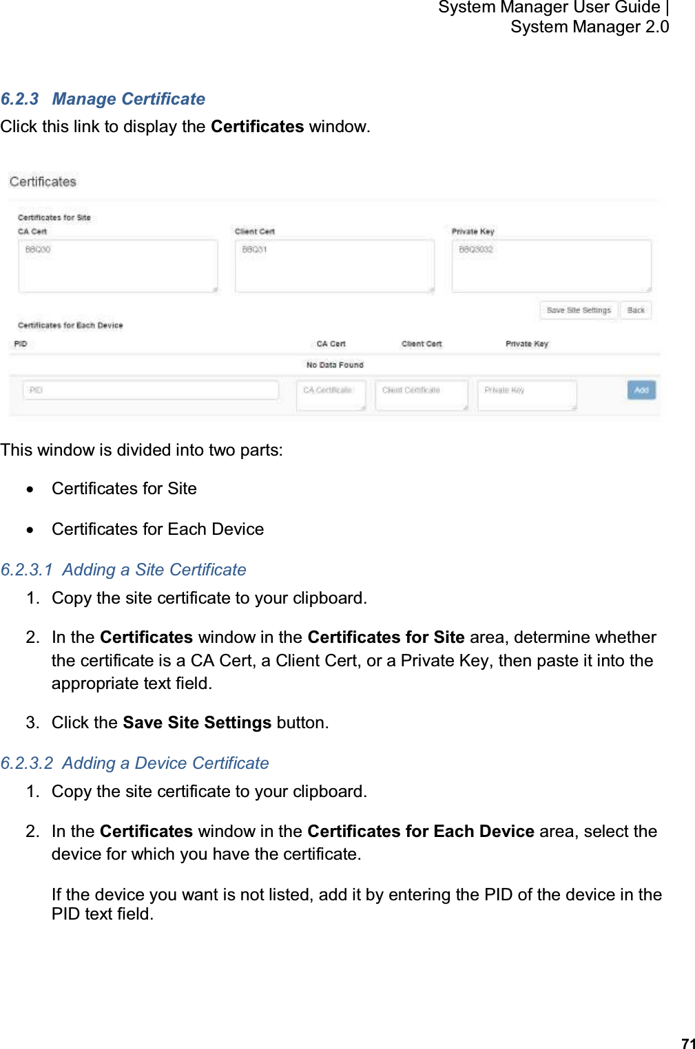           71 System Manager User Guide |  System Manager 2.0 6.2.3  Manage Certificate Click this link to display the Certificates window.  This window is divided into two parts: •  Certificates for Site •  Certificates for Each Device 6.2.3.1  Adding a Site Certificate 1.  Copy the site certificate to your clipboard. 2.  In the Certificates window in the Certificates for Site area, determine whether the certificate is a CA Cert, a Client Cert, or a Private Key, then paste it into the appropriate text field. 3.  Click the Save Site Settings button. 6.2.3.2  Adding a Device Certificate 1.  Copy the site certificate to your clipboard. 2.  In the Certificates window in the Certificates for Each Device area, select the device for which you have the certificate. If the device you want is not listed, add it by entering the PID of the device in the PID text field. 