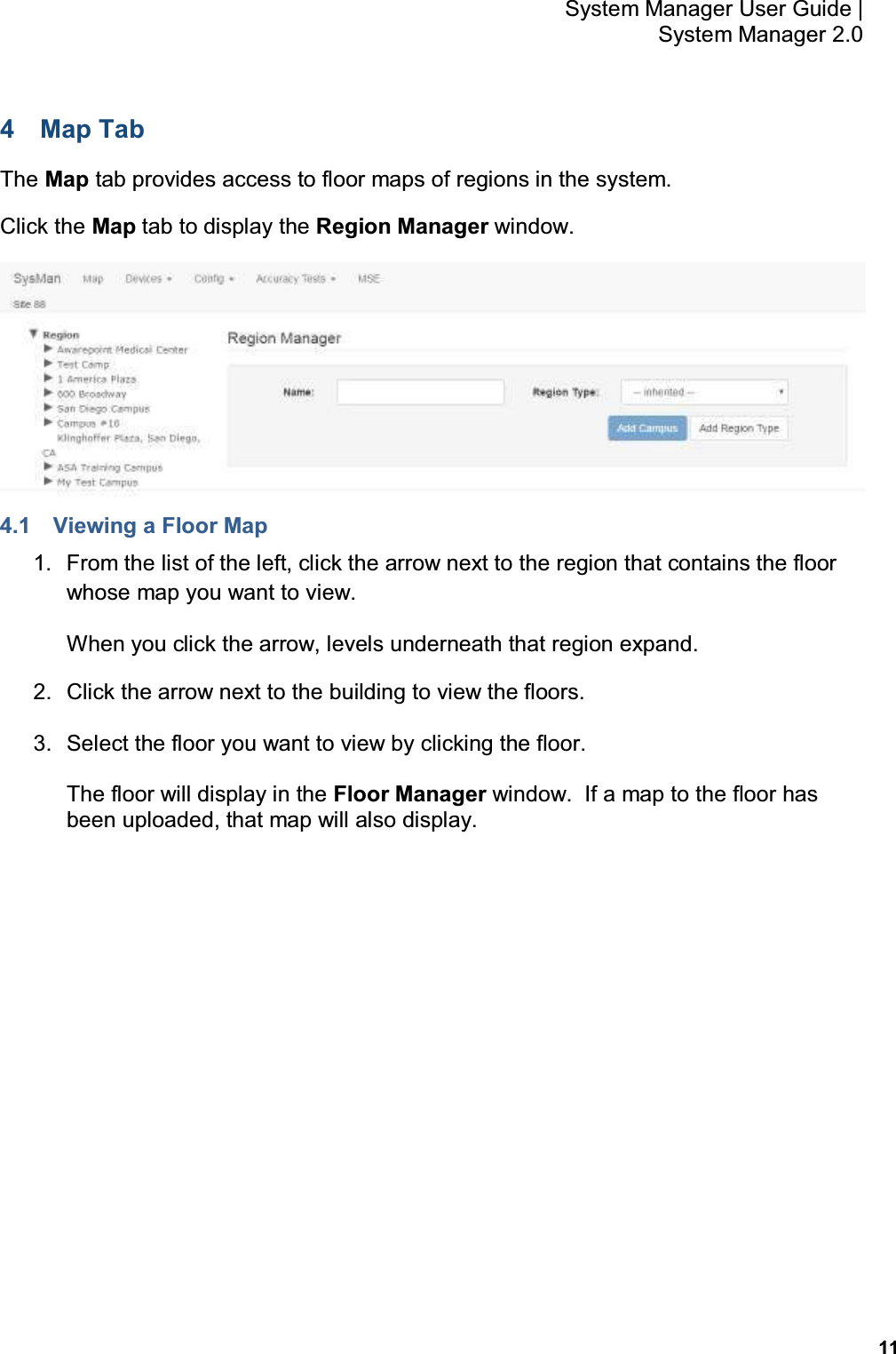           11 System Manager User Guide |  System Manager 2.0 4  Map Tab The Map tab provides access to floor maps of regions in the system. Click the Map tab to display the Region Manager window.  4.1  Viewing a Floor Map 1.  From the list of the left, click the arrow next to the region that contains the floor whose map you want to view. When you click the arrow, levels underneath that region expand. 2.  Click the arrow next to the building to view the floors. 3.  Select the floor you want to view by clicking the floor. The floor will display in the Floor Manager window.  If a map to the floor has been uploaded, that map will also display. 