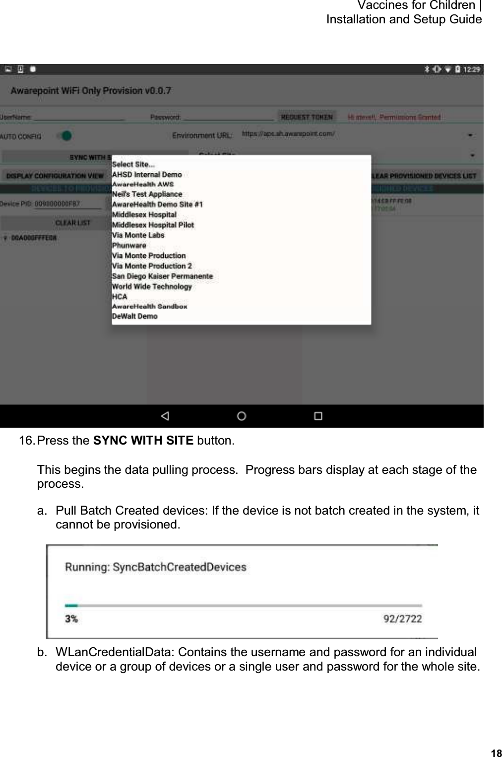           18 Vaccines for Children |  Installation and Setup Guide  16. Press the SYNC WITH SITE button. This begins the data pulling process.  Progress bars display at each stage of the process. a.  Pull Batch Created devices: If the device is not batch created in the system, it cannot be provisioned.  b.  WLanCredentialData: Contains the username and password for an individual device or a group of devices or a single user and password for the whole site. 