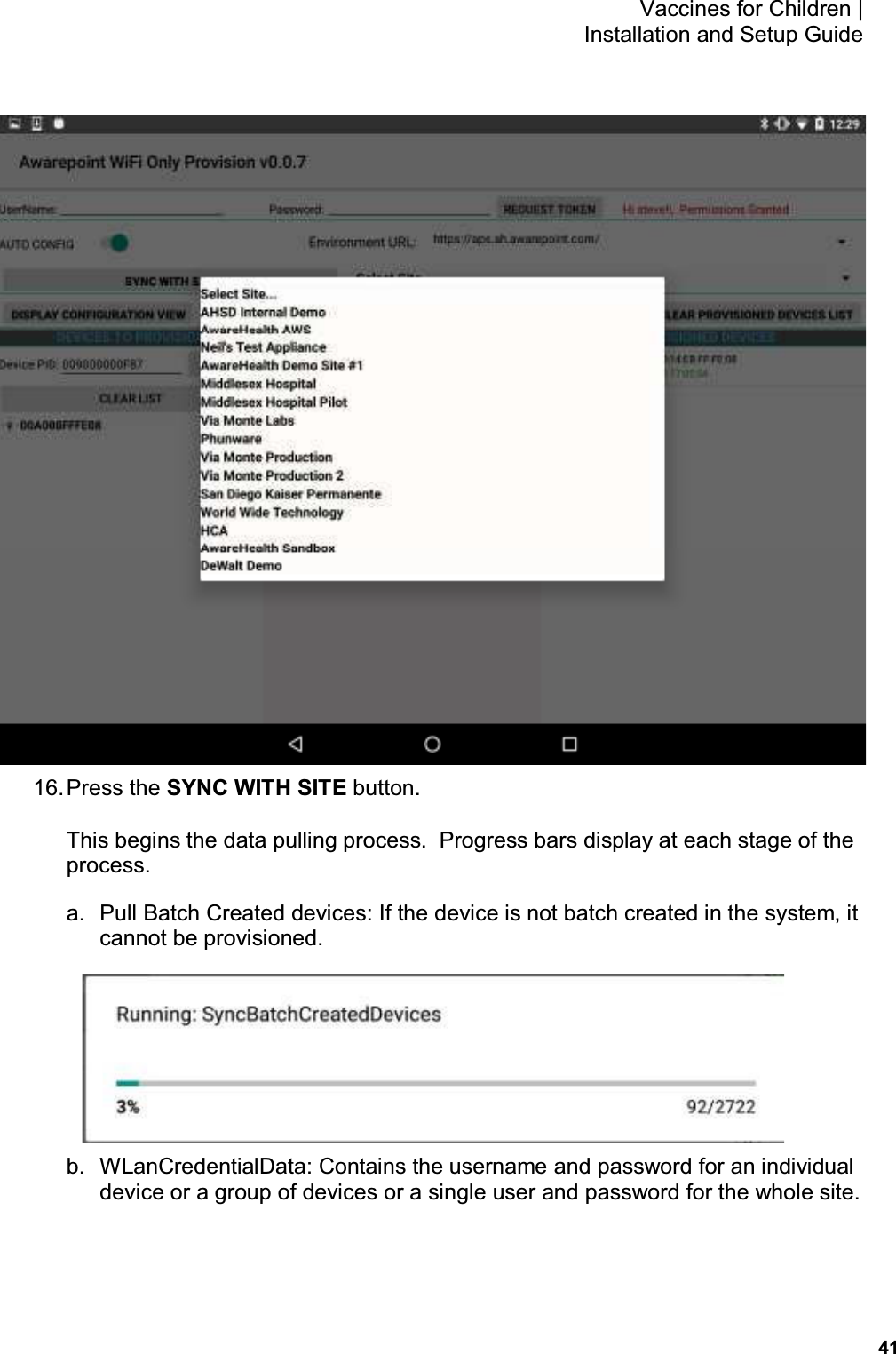           41 Vaccines for Children |  Installation and Setup Guide  16. Press the SYNC WITH SITE button. This begins the data pulling process.  Progress bars display at each stage of the process. a.  Pull Batch Created devices: If the device is not batch created in the system, it cannot be provisioned.  b.  WLanCredentialData: Contains the username and password for an individual device or a group of devices or a single user and password for the whole site. 