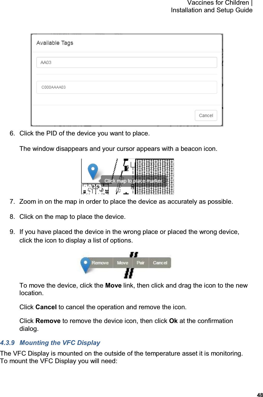           48 Vaccines for Children |  Installation and Setup Guide  6.  Click the PID of the device you want to place. The window disappears and your cursor appears with a beacon icon.  7.  Zoom in on the map in order to place the device as accurately as possible. 8.  Click on the map to place the device. 9.  If you have placed the device in the wrong place or placed the wrong device, click the icon to display a list of options.  To move the device, click the Move link, then click and drag the icon to the new location. Click Cancel to cancel the operation and remove the icon. Click Remove to remove the device icon, then click Ok at the confirmation dialog. 4.3.9  Mounting the VFC Display The VFC Display is mounted on the outside of the temperature asset it is monitoring.  To mount the VFC Display you will need: 