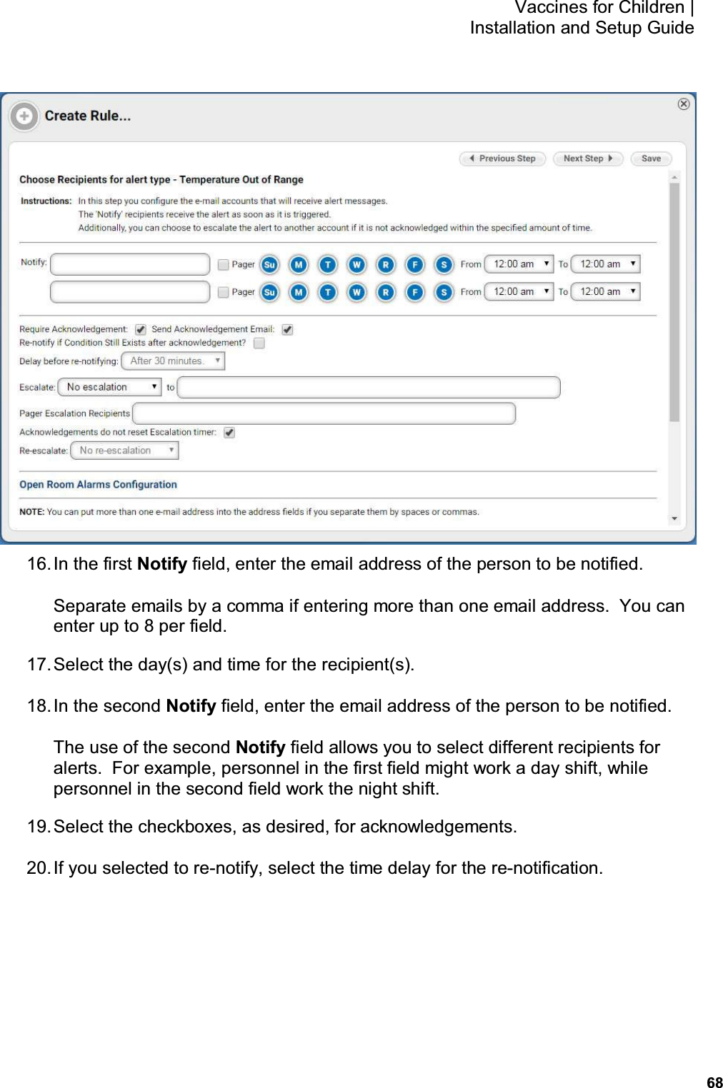           68 Vaccines for Children |  Installation and Setup Guide  16. In the first Notify field, enter the email address of the person to be notified. Separate emails by a comma if entering more than one email address.  You can enter up to 8 per field. 17. Select the day(s) and time for the recipient(s). 18. In the second Notify field, enter the email address of the person to be notified. The use of the second Notify field allows you to select different recipients for alerts.  For example, personnel in the first field might work a day shift, while personnel in the second field work the night shift. 19. Select the checkboxes, as desired, for acknowledgements. 20. If you selected to re-notify, select the time delay for the re-notification. 