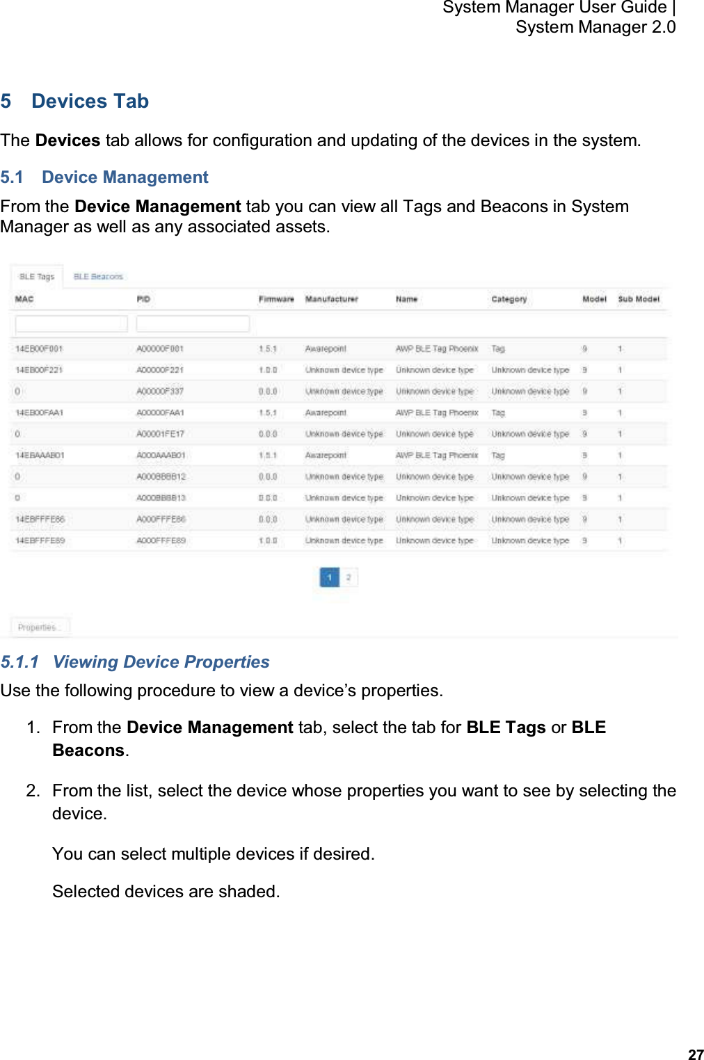           27 System Manager User Guide |  System Manager 2.0 5  Devices Tab The Devices tab allows for configuration and updating of the devices in the system. 5.1  Device Management From the Device Management tab you can view all Tags and Beacons in System Manager as well as any associated assets.  5.1.1  Viewing Device Properties Use the following procedure to view a device’s properties. 1.  From the Device Management tab, select the tab for BLE Tags or BLE Beacons. 2.  From the list, select the device whose properties you want to see by selecting the device. You can select multiple devices if desired. Selected devices are shaded. 