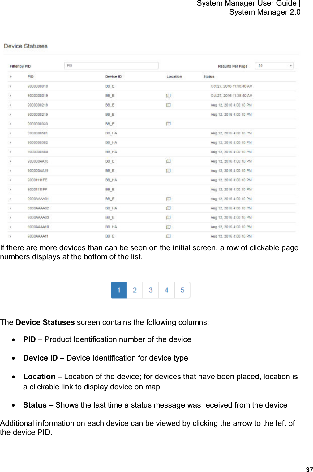           37 System Manager User Guide |  System Manager 2.0  If there are more devices than can be seen on the initial screen, a row of clickable page numbers displays at the bottom of the list.  The Device Statuses screen contains the following columns: • PID – Product Identification number of the device • Device ID – Device Identification for device type • Location – Location of the device; for devices that have been placed, location is a clickable link to display device on map • Status – Shows the last time a status message was received from the device Additional information on each device can be viewed by clicking the arrow to the left of the device PID. 