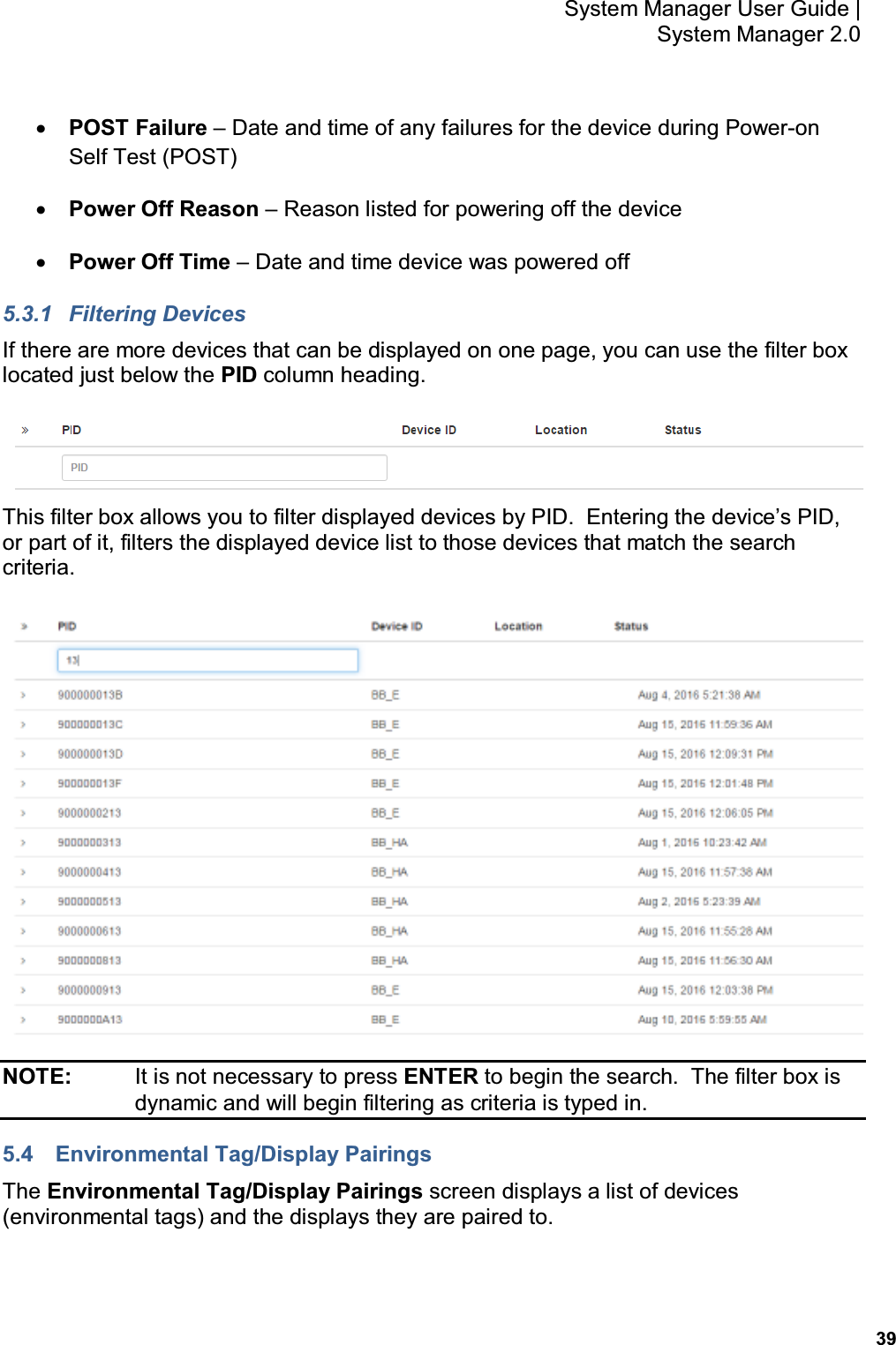           39 System Manager User Guide |  System Manager 2.0 • POST Failure – Date and time of any failures for the device during Power-on Self Test (POST) • Power Off Reason – Reason listed for powering off the device • Power Off Time – Date and time device was powered off 5.3.1  Filtering Devices If there are more devices that can be displayed on one page, you can use the filter box located just below the PID column heading.  This filter box allows you to filter displayed devices by PID.  Entering the device’s PID, or part of it, filters the displayed device list to those devices that match the search criteria.  NOTE:    It is not necessary to press ENTER to begin the search.  The filter box is dynamic and will begin filtering as criteria is typed in. 5.4  Environmental Tag/Display Pairings The Environmental Tag/Display Pairings screen displays a list of devices (environmental tags) and the displays they are paired to. 