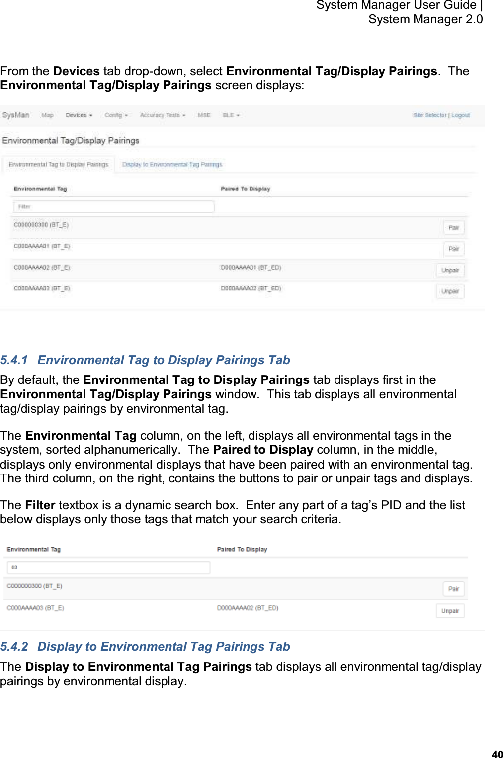           40 System Manager User Guide |  System Manager 2.0 From the Devices tab drop-down, select Environmental Tag/Display Pairings.  The Environmental Tag/Display Pairings screen displays:   5.4.1  Environmental Tag to Display Pairings Tab By default, the Environmental Tag to Display Pairings tab displays first in the Environmental Tag/Display Pairings window.  This tab displays all environmental tag/display pairings by environmental tag. The Environmental Tag column, on the left, displays all environmental tags in the system, sorted alphanumerically.  The Paired to Display column, in the middle, displays only environmental displays that have been paired with an environmental tag.  The third column, on the right, contains the buttons to pair or unpair tags and displays. The Filter textbox is a dynamic search box.  Enter any part of a tag’s PID and the list below displays only those tags that match your search criteria.  5.4.2  Display to Environmental Tag Pairings Tab The Display to Environmental Tag Pairings tab displays all environmental tag/display pairings by environmental display. 