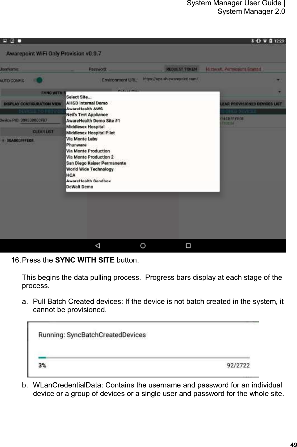           49 System Manager User Guide |  System Manager 2.0  16. Press the SYNC WITH SITE button. This begins the data pulling process.  Progress bars display at each stage of the process. a.  Pull Batch Created devices: If the device is not batch created in the system, it cannot be provisioned.  b.  WLanCredentialData: Contains the username and password for an individual device or a group of devices or a single user and password for the whole site. 