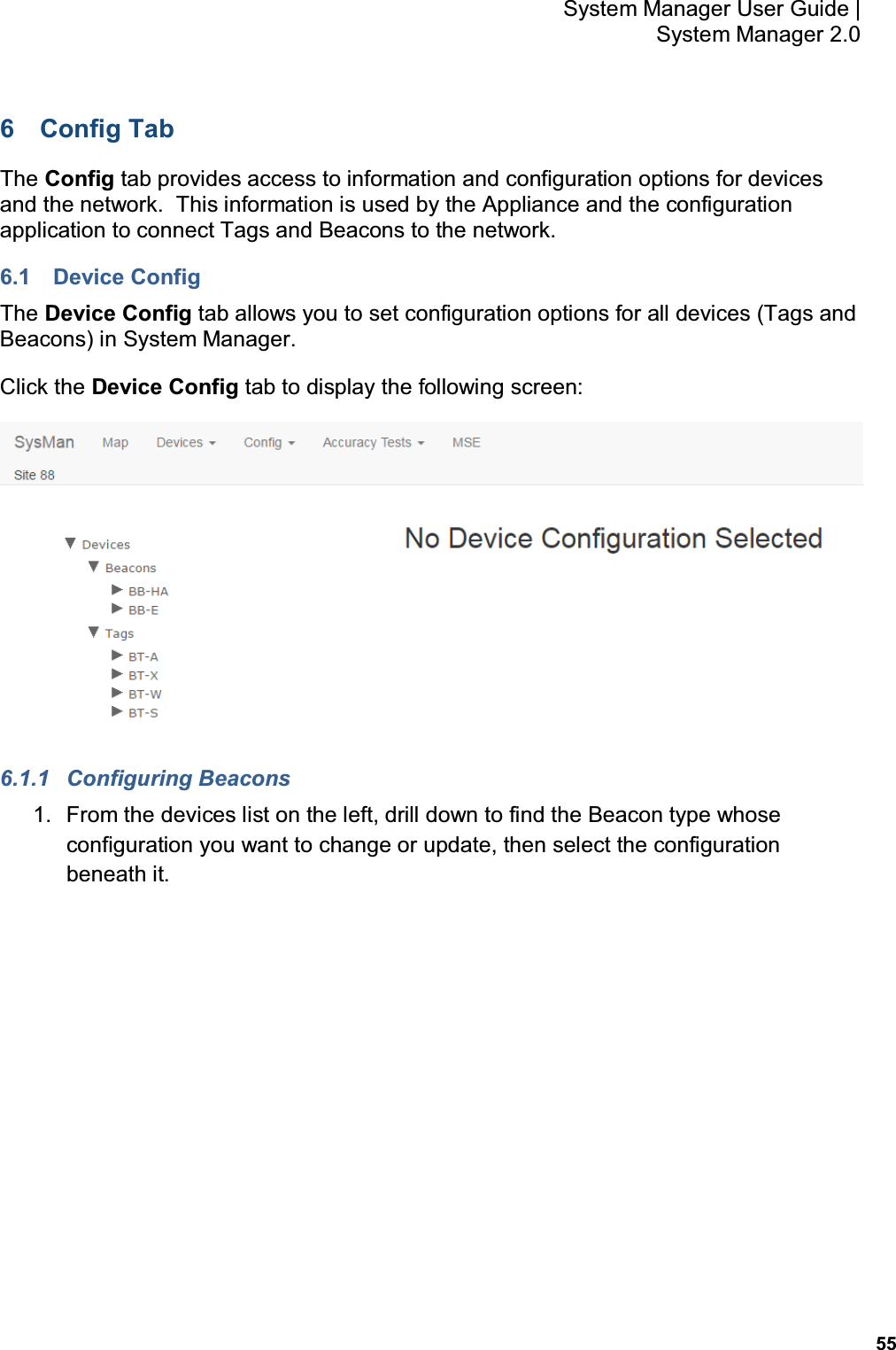           55 System Manager User Guide |  System Manager 2.0 6  Config Tab The Config tab provides access to information and configuration options for devices and the network.  This information is used by the Appliance and the configuration application to connect Tags and Beacons to the network. 6.1  Device Config The Device Config tab allows you to set configuration options for all devices (Tags and Beacons) in System Manager.   Click the Device Config tab to display the following screen:  6.1.1  Configuring Beacons 1.  From the devices list on the left, drill down to find the Beacon type whose configuration you want to change or update, then select the configuration beneath it. 