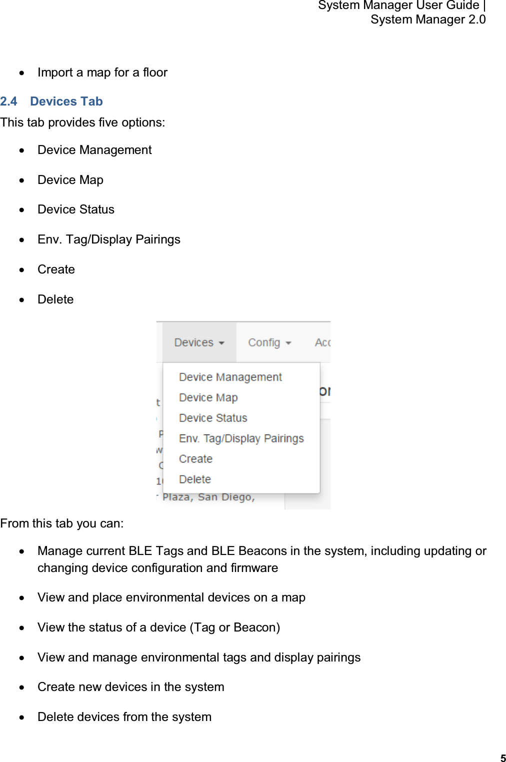           5 System Manager User Guide |  System Manager 2.0 •  Import a map for a floor 2.4  Devices Tab This tab provides five options: •  Device Management •  Device Map •  Device Status •  Env. Tag/Display Pairings •  Create  •  Delete   From this tab you can: •  Manage current BLE Tags and BLE Beacons in the system, including updating or changing device configuration and firmware •  View and place environmental devices on a map •  View the status of a device (Tag or Beacon) •  View and manage environmental tags and display pairings •  Create new devices in the system •  Delete devices from the system 