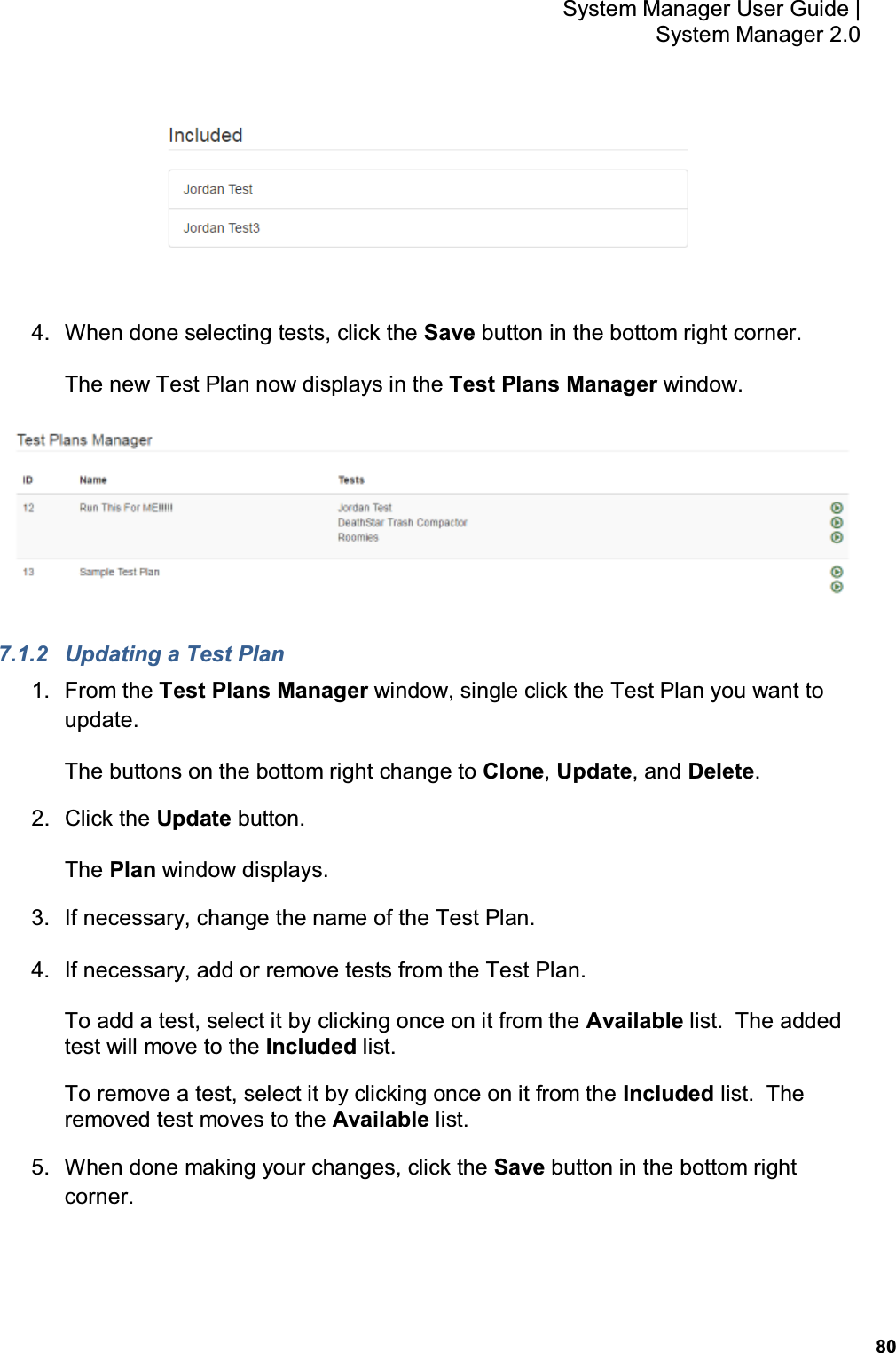           80 System Manager User Guide |  System Manager 2.0  4.  When done selecting tests, click the Save button in the bottom right corner. The new Test Plan now displays in the Test Plans Manager window.  7.1.2  Updating a Test Plan 1.  From the Test Plans Manager window, single click the Test Plan you want to update. The buttons on the bottom right change to Clone, Update, and Delete. 2.  Click the Update button. The Plan window displays. 3.  If necessary, change the name of the Test Plan. 4.  If necessary, add or remove tests from the Test Plan. To add a test, select it by clicking once on it from the Available list.  The added test will move to the Included list. To remove a test, select it by clicking once on it from the Included list.  The removed test moves to the Available list. 5.  When done making your changes, click the Save button in the bottom right corner. 