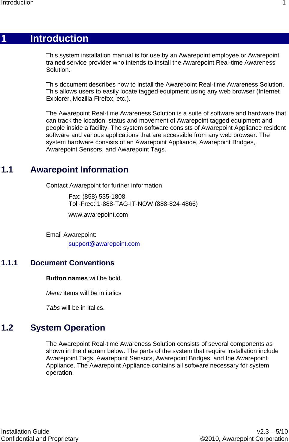Introduction    1   Installation Guide    v2.3 – 5/10 Confidential and Proprietary    ©2010, Awarepoint Corporation  1  Introduction This system installation manual is for use by an Awarepoint employee or Awarepoint trained service provider who intends to install the Awarepoint Real-time Awareness Solution. This document describes how to install the Awarepoint Real-time Awareness Solution. This allows users to easily locate tagged equipment using any web browser (Internet Explorer, Mozilla Firefox, etc.).  The Awarepoint Real-time Awareness Solution is a suite of software and hardware that can track the location, status and movement of Awarepoint tagged equipment and people inside a facility. The system software consists of Awarepoint Appliance resident software and various applications that are accessible from any web browser. The system hardware consists of an Awarepoint Appliance, Awarepoint Bridges, Awarepoint Sensors, and Awarepoint Tags.  1.1 Awarepoint Information Contact Awarepoint for further information.   Fax: (858) 535-1808 Toll-Free: 1-888-TAG-IT-NOW (888-824-4866)  www.awarepoint.com  Email Awarepoint: support@awarepoint.com 1.1.1 Document Conventions Button names will be bold. Menu items will be in italics Tabs will be in italics. 1.2 System Operation The Awarepoint Real-time Awareness Solution consists of several components as shown in the diagram below. The parts of the system that require installation include Awarepoint Tags, Awarepoint Sensors, Awarepoint Bridges, and the Awarepoint Appliance. The Awarepoint Appliance contains all software necessary for system operation.   