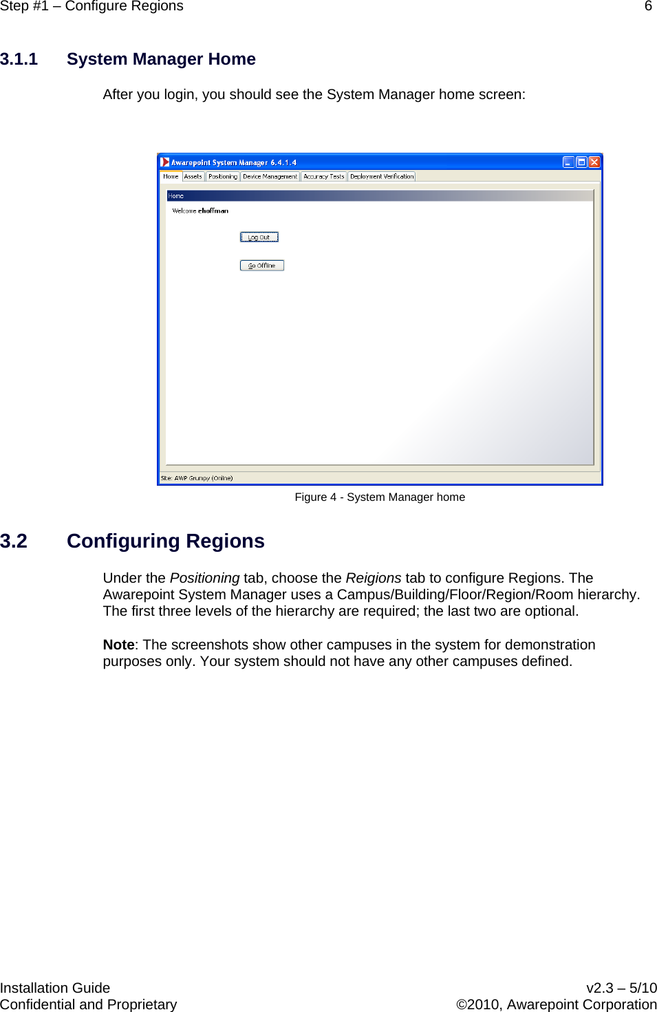 Step #1 – Configure Regions    6   Installation Guide    v2.3 – 5/10 Confidential and Proprietary    ©2010, Awarepoint Corporation  3.1.1 System Manager Home After you login, you should see the System Manager home screen:   Figure 4 - System Manager home 3.2 Configuring Regions Under the Positioning tab, choose the Reigions tab to configure Regions. The Awarepoint System Manager uses a Campus/Building/Floor/Region/Room hierarchy. The first three levels of the hierarchy are required; the last two are optional.   Note: The screenshots show other campuses in the system for demonstration purposes only. Your system should not have any other campuses defined.  
