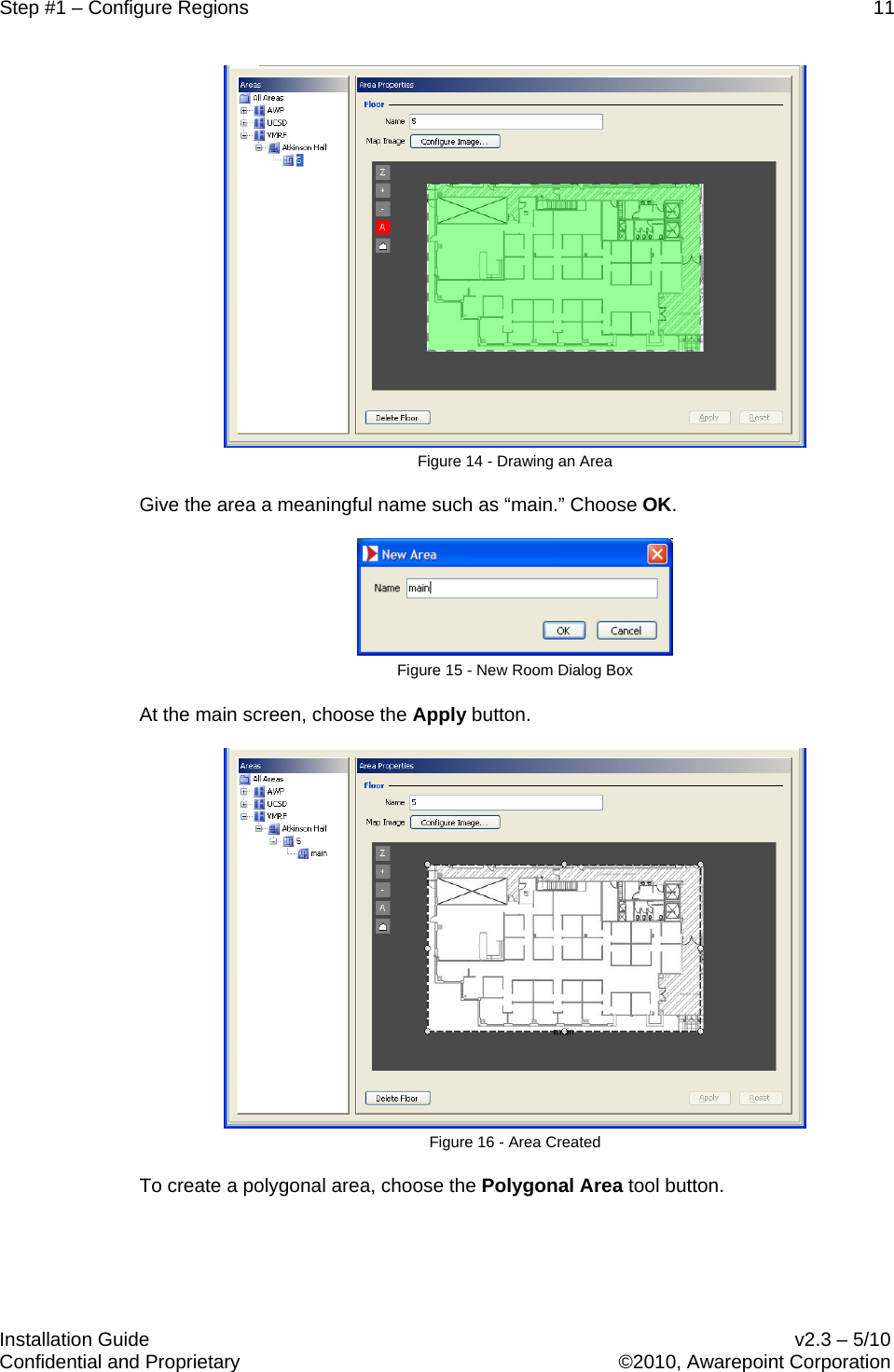 Step #1 – Configure Regions    11   Installation Guide    v2.3 – 5/10 Confidential and Proprietary    ©2010, Awarepoint Corporation   Figure 14 - Drawing an Area Give the area a meaningful name such as “main.” Choose OK.  Figure 15 - New Room Dialog Box At the main screen, choose the Apply button.  Figure 16 - Area Created To create a polygonal area, choose the Polygonal Area tool button. 