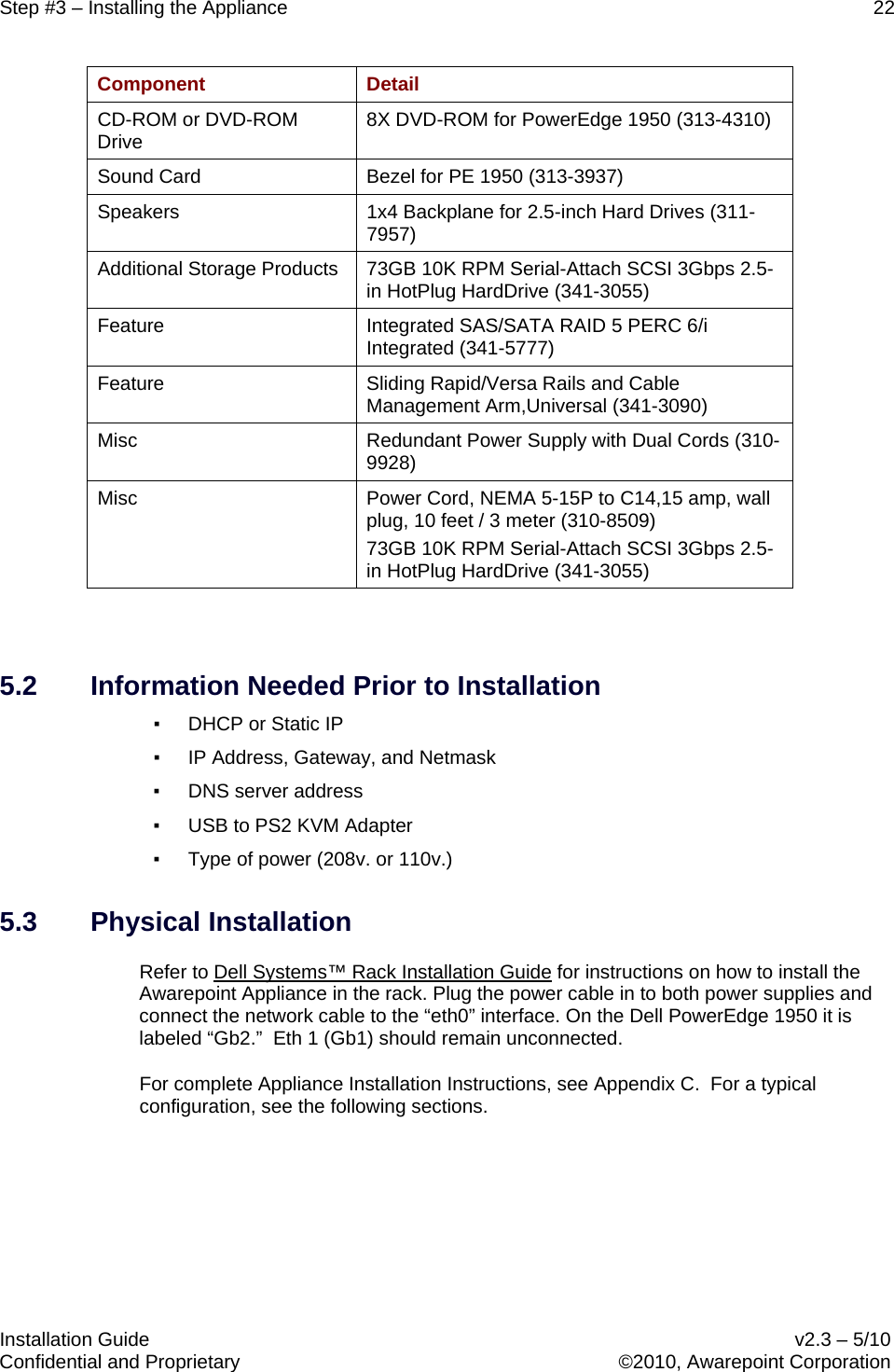 Step #3 – Installing the Appliance    22   Installation Guide    v2.3 – 5/10 Confidential and Proprietary    ©2010, Awarepoint Corporation  Component  Detail CD-ROM or DVD-ROM Drive 8X DVD-ROM for PowerEdge 1950 (313-4310) Sound Card Bezel for PE 1950 (313-3937) Speakers 1x4 Backplane for 2.5-inch Hard Drives (311-7957) Additional Storage Products 73GB 10K RPM Serial-Attach SCSI 3Gbps 2.5-in HotPlug HardDrive (341-3055) Feature Integrated SAS/SATA RAID 5 PERC 6/i Integrated (341-5777) Feature Sliding Rapid/Versa Rails and Cable Management Arm,Universal (341-3090) Misc Redundant Power Supply with Dual Cords (310-9928) Misc Power Cord, NEMA 5-15P to C14,15 amp, wall plug, 10 feet / 3 meter (310-8509) 73GB 10K RPM Serial-Attach SCSI 3Gbps 2.5-in HotPlug HardDrive (341-3055)  5.2 Information Needed Prior to Installation ▪ DHCP or Static IP ▪ IP Address, Gateway, and Netmask ▪ DNS server address ▪ USB to PS2 KVM Adapter ▪ Type of power (208v. or 110v.) 5.3 Physical Installation Refer to Dell Systems™ Rack Installation Guide for instructions on how to install the Awarepoint Appliance in the rack. Plug the power cable in to both power supplies and connect the network cable to the “eth0” interface. On the Dell PowerEdge 1950 it is labeled “Gb2.”  Eth 1 (Gb1) should remain unconnected. For complete Appliance Installation Instructions, see Appendix C.  For a typical configuration, see the following sections.   