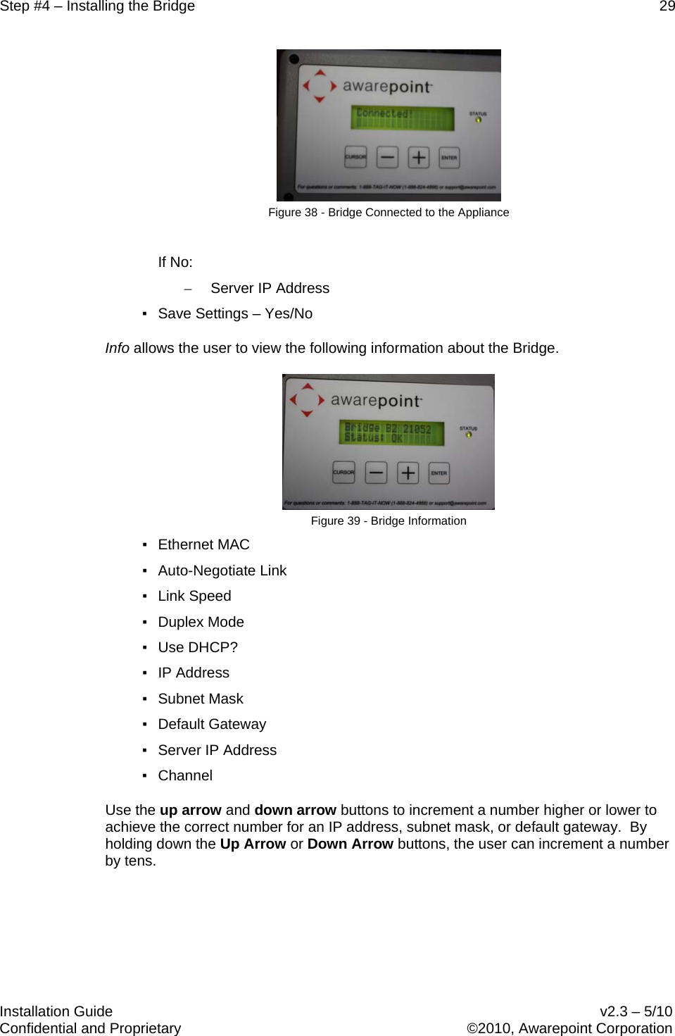 Step #4 – Installing the Bridge    29   Installation Guide    v2.3 – 5/10 Confidential and Proprietary    ©2010, Awarepoint Corporation   Figure 38 - Bridge Connected to the Appliance  If No: – Server IP Address ▪ Save Settings – Yes/No Info allows the user to view the following information about the Bridge.  Figure 39 - Bridge Information ▪ Ethernet MAC ▪ Auto-Negotiate Link ▪ Link Speed ▪ Duplex Mode ▪ Use DHCP? ▪ IP Address ▪ Subnet Mask ▪ Default Gateway ▪ Server IP Address ▪ Channel Use the up arrow and down arrow buttons to increment a number higher or lower to achieve the correct number for an IP address, subnet mask, or default gateway.  By holding down the Up Arrow or Down Arrow buttons, the user can increment a number by tens.  