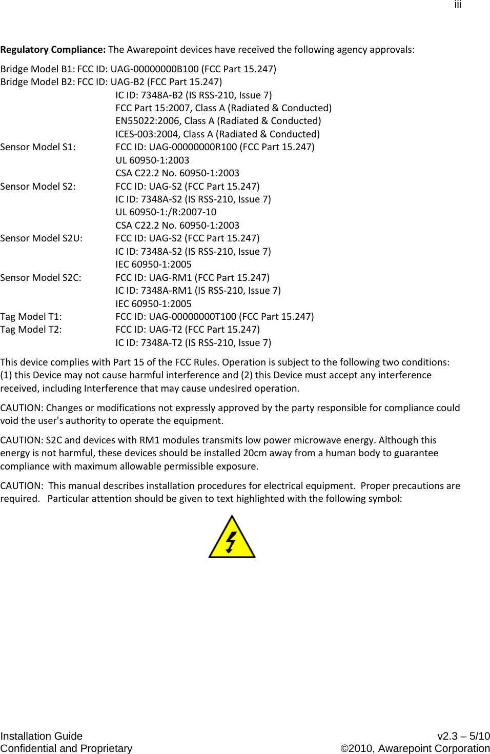 iii  Installation Guide    v2.3 – 5/10 Confidential and Proprietary    ©2010, Awarepoint Corporation  Regulatory Compliance: The Awarepoint devices have received the following agency approvals: Bridge Model B1: FCC ID: UAG-00000000B100 (FCC Part 15.247) Bridge Model B2: FCC ID: UAG-B2 (FCC Part 15.247)  IC ID: 7348A-B2 (IS RSS-210, Issue 7)  FCC Part 15:2007, Class A (Radiated &amp; Conducted)  EN55022:2006, Class A (Radiated &amp; Conducted)   ICES-003:2004, Class A (Radiated &amp; Conducted) Sensor Model S1: FCC ID: UAG-00000000R100 (FCC Part 15.247)  UL 60950-1:2003  CSA C22.2 No. 60950-1:2003 Sensor Model S2: FCC ID: UAG-S2 (FCC Part 15.247)  IC ID: 7348A-S2 (IS RSS-210, Issue 7)  UL 60950-1:/R:2007-10  CSA C22.2 No. 60950-1:2003 Sensor Model S2U: FCC ID: UAG-S2 (FCC Part 15.247)  IC ID: 7348A-S2 (IS RSS-210, Issue 7)  IEC 60950-1:2005 Sensor Model S2C: FCC ID: UAG-RM1 (FCC Part 15.247)  IC ID: 7348A-RM1 (IS RSS-210, Issue 7)  IEC 60950-1:2005 Tag Model T1: FCC ID: UAG-00000000T100 (FCC Part 15.247) Tag Model T2: FCC ID: UAG-T2 (FCC Part 15.247)  IC ID: 7348A-T2 (IS RSS-210, Issue 7) This device complies with Part 15 of the FCC Rules. Operation is subject to the following two conditions: (1) this Device may not cause harmful interference and (2) this Device must accept any interference received, including Interference that may cause undesired operation. CAUTION: Changes or modifications not expressly approved by the party responsible for compliance could void the user&apos;s authority to operate the equipment. CAUTION: S2C and devices with RM1 modules transmits low power microwave energy. Although this energy is not harmful, these devices should be installed 20cm away from a human body to guarantee compliance with maximum allowable permissible exposure.  CAUTION:  This manual describes installation procedures for electrical equipment.  Proper precautions are required.   Particular attention should be given to text highlighted with the following symbol:   