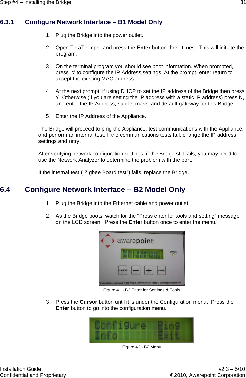 Step #4 – Installing the Bridge    31   Installation Guide    v2.3 – 5/10 Confidential and Proprietary    ©2010, Awarepoint Corporation  6.3.1 Configure Network Interface – B1 Model Only 1. Plug the Bridge into the power outlet.  2. Open TeraTermpro and press the Enter button three times.  This will initiate the program.  3. On the terminal program you should see boot information. When prompted, press ‘c’ to configure the IP Address settings. At the prompt, enter return to accept the existing MAC address. 4. At the next prompt, if using DHCP to set the IP address of the Bridge then press Y. Otherwise (if you are setting the IP address with a static IP address) press N, and enter the IP Address, subnet mask, and default gateway for this Bridge. 5.  Enter the IP Address of the Appliance. The Bridge will proceed to ping the Appliance, test communications with the Appliance, and perform an internal test. If the communications tests fail, change the IP address settings and retry.  After verifying network configuration settings, if the Bridge still fails, you may need to use the Network Analyzer to determine the problem with the port. If the internal test (“Zigbee Board test”) fails, replace the Bridge. 6.4 Configure Network Interface – B2 Model Only 1. Plug the Bridge into the Ethernet cable and power outlet. 2. As the Bridge boots, watch for the “Press enter for tools and setting” message on the LCD screen.  Press the Enter button once to enter the menu.  Figure 41 - B2 Enter for Settings &amp; Tools 3. Press the Cursor button until it is under the Configuration menu.  Press the Enter button to go into the configuration menu.    Figure 42 - B2 Menu 