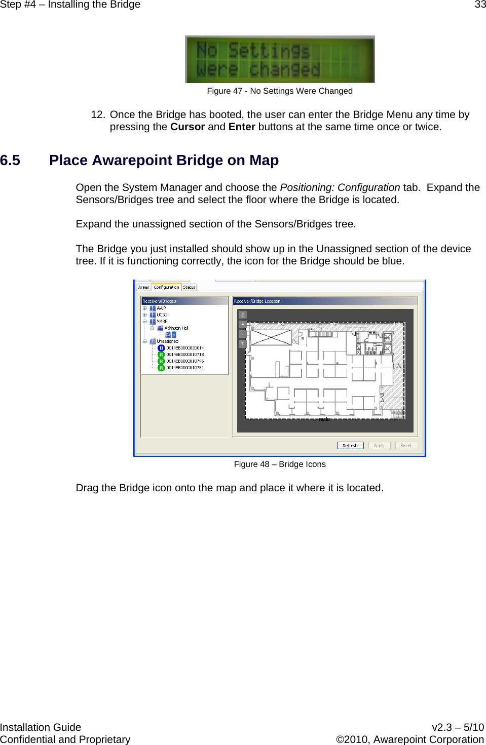 Step #4 – Installing the Bridge    33   Installation Guide    v2.3 – 5/10 Confidential and Proprietary    ©2010, Awarepoint Corporation   Figure 47 - No Settings Were Changed 12. Once the Bridge has booted, the user can enter the Bridge Menu any time by pressing the Cursor and Enter buttons at the same time once or twice.   6.5 Place Awarepoint Bridge on Map Open the System Manager and choose the Positioning: Configuration tab.  Expand the Sensors/Bridges tree and select the floor where the Bridge is located.  Expand the unassigned section of the Sensors/Bridges tree.  The Bridge you just installed should show up in the Unassigned section of the device tree. If it is functioning correctly, the icon for the Bridge should be blue.  Figure 48 – Bridge Icons Drag the Bridge icon onto the map and place it where it is located.  