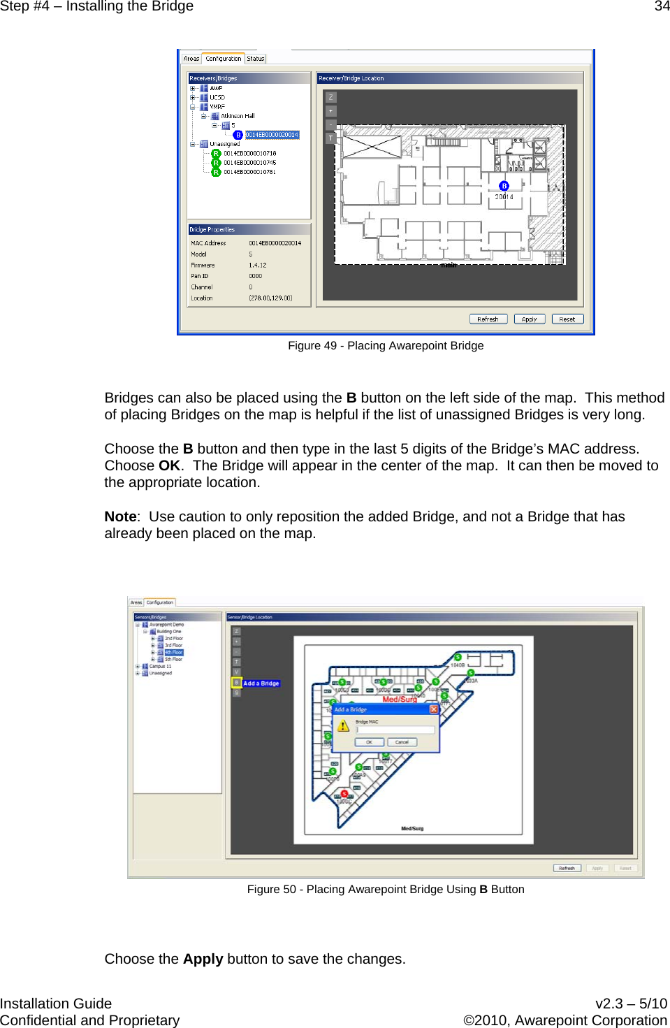 Step #4 – Installing the Bridge    34   Installation Guide    v2.3 – 5/10 Confidential and Proprietary    ©2010, Awarepoint Corporation   Figure 49 - Placing Awarepoint Bridge  Bridges can also be placed using the B button on the left side of the map.  This method of placing Bridges on the map is helpful if the list of unassigned Bridges is very long.   Choose the B button and then type in the last 5 digits of the Bridge’s MAC address.  Choose OK.  The Bridge will appear in the center of the map.  It can then be moved to the appropriate location.   Note:  Use caution to only reposition the added Bridge, and not a Bridge that has already been placed on the map.    Figure 50 - Placing Awarepoint Bridge Using B Button  Choose the Apply button to save the changes. 