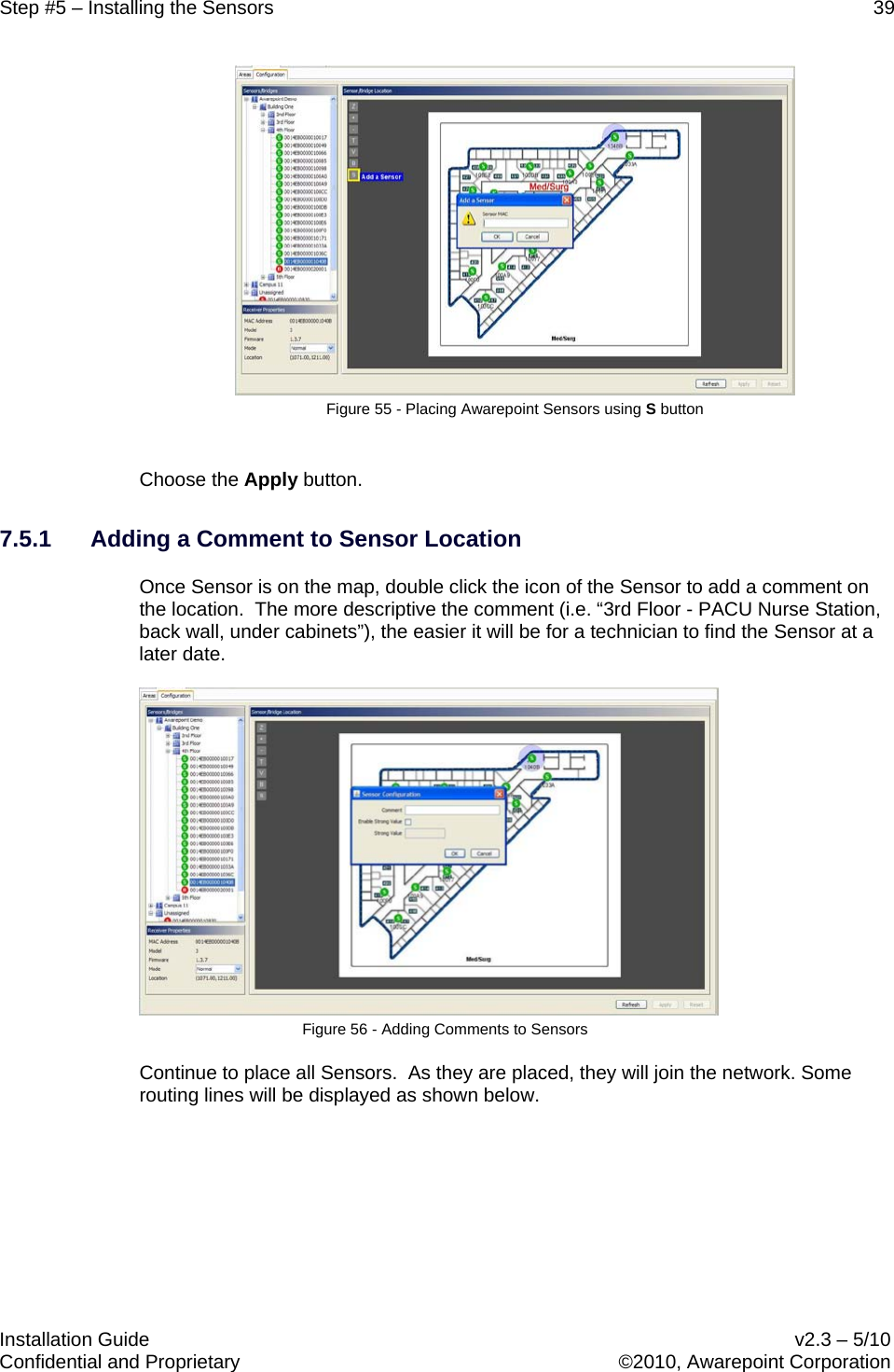 Step #5 – Installing the Sensors    39   Installation Guide    v2.3 – 5/10 Confidential and Proprietary    ©2010, Awarepoint Corporation   Figure 55 - Placing Awarepoint Sensors using S button  Choose the Apply button. 7.5.1 Adding a Comment to Sensor Location Once Sensor is on the map, double click the icon of the Sensor to add a comment on the location.  The more descriptive the comment (i.e. “3rd Floor - PACU Nurse Station, back wall, under cabinets”), the easier it will be for a technician to find the Sensor at a later date.  Figure 56 - Adding Comments to Sensors Continue to place all Sensors.  As they are placed, they will join the network. Some routing lines will be displayed as shown below. 