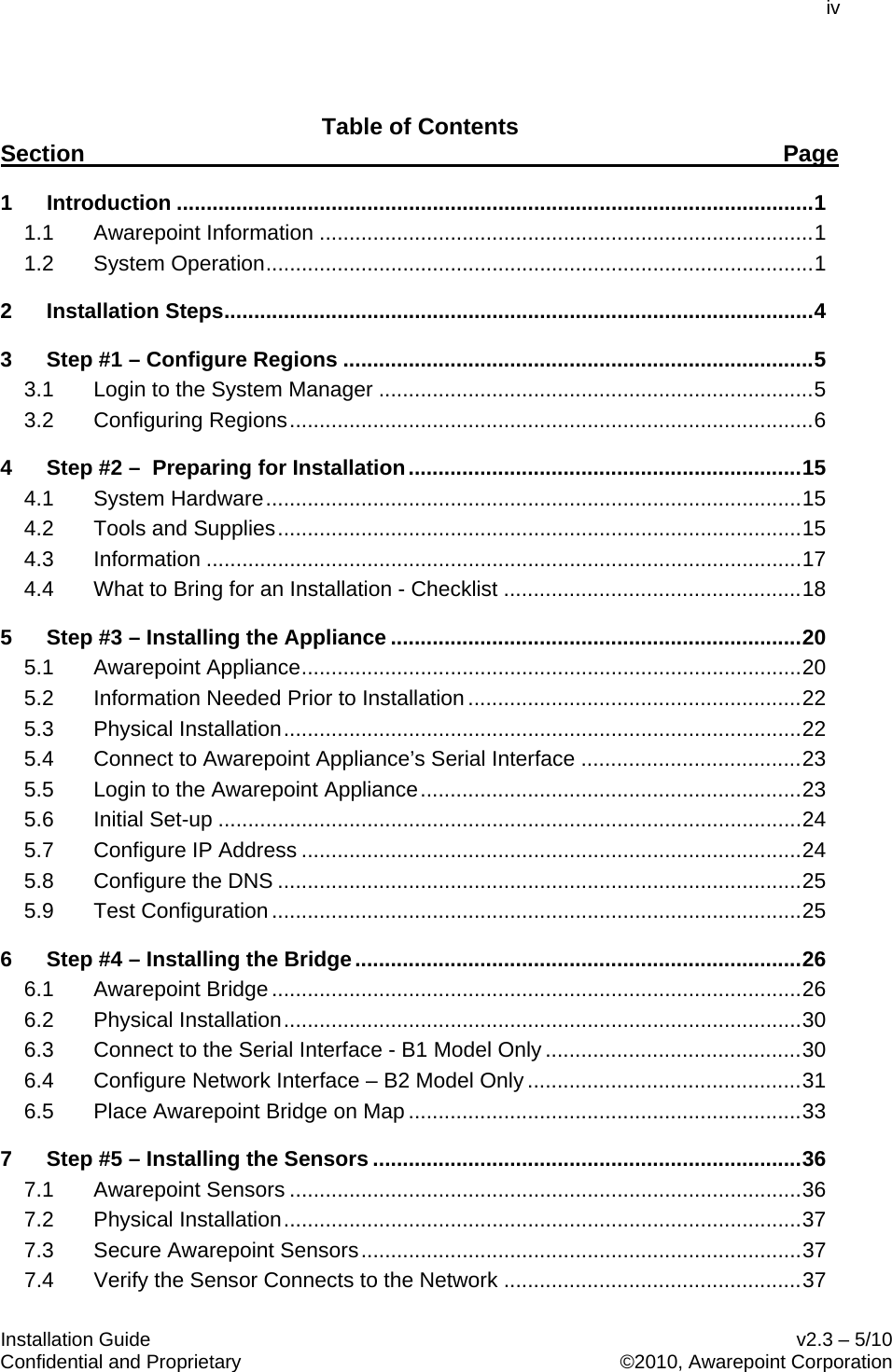 iv  Installation Guide    v2.3 – 5/10 Confidential and Proprietary    ©2010, Awarepoint Corporation   Table of Contents 1 Introduction ........................................................................................................... 1Section Page  1.1 Awarepoint Information ................................................................................... 1 1.2 System Operation ............................................................................................ 1 2 Installation Steps ................................................................................................... 4 3 Step #1 – Configure Regions ............................................................................... 5 3.1 Login to the System Manager ......................................................................... 5 3.2 Configuring Regions ........................................................................................ 6 4 Step #2 –  Preparing for Installation .................................................................. 15 4.1 System Hardware .......................................................................................... 15 4.2 Tools and Supplies ........................................................................................ 15 4.3 Information .................................................................................................... 17 4.4 What to Bring for an Installation - Checklist .................................................. 18 5 Step #3 – Installing the Appliance ..................................................................... 20 5.1 Awarepoint Appliance .................................................................................... 20 5.2 Information Needed Prior to Installation ........................................................ 22 5.3 Physical Installation ....................................................................................... 22 5.4 Connect to Awarepoint Appliance’s Serial Interface ..................................... 23 5.5 Login to the Awarepoint Appliance ................................................................ 23 5.6 Initial Set-up .................................................................................................. 24 5.7 Configure IP Address .................................................................................... 24 5.8 Configure the DNS ........................................................................................ 25 5.9 Test Configuration ......................................................................................... 25 6 Step #4 – Installing the Bridge ........................................................................... 26 6.1 Awarepoint Bridge ......................................................................................... 26 6.2 Physical Installation ....................................................................................... 30 6.3 Connect to the Serial Interface - B1 Model Only ........................................... 30 6.4 Configure Network Interface – B2 Model Only .............................................. 31 6.5 Place Awarepoint Bridge on Map .................................................................. 33 7 Step #5 – Installing the Sensors ........................................................................ 36 7.1 Awarepoint Sensors ...................................................................................... 36 7.2 Physical Installation ....................................................................................... 37 7.3 Secure Awarepoint Sensors .......................................................................... 37 7.4 Verify the Sensor Connects to the Network .................................................. 37 