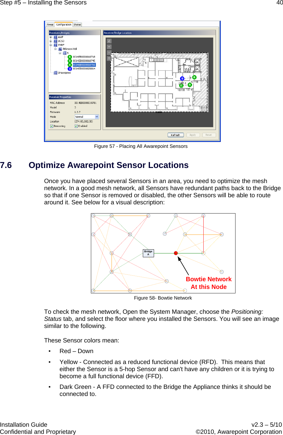 Step #5 – Installing the Sensors    40   Installation Guide    v2.3 – 5/10 Confidential and Proprietary    ©2010, Awarepoint Corporation   Figure 57 - Placing All Awarepoint Sensors 7.6 Optimize Awarepoint Sensor Locations Once you have placed several Sensors in an area, you need to optimize the mesh network. In a good mesh network, all Sensors have redundant paths back to the Bridge so that if one Sensor is removed or disabled, the other Sensors will be able to route around it. See below for a visual description: BridgeABowtie NetworkAt this Node Figure 58- Bowtie Network To check the mesh network, Open the System Manager, choose the Positioning: Status tab, and select the floor where you installed the Sensors. You will see an image similar to the following. These Sensor colors mean: ▪ Red – Down ▪ Yellow - Connected as a reduced functional device (RFD).  This means that either the Sensor is a 5-hop Sensor and can&apos;t have any children or it is trying to become a full functional device (FFD). ▪ Dark Green - A FFD connected to the Bridge the Appliance thinks it should be connected to. 