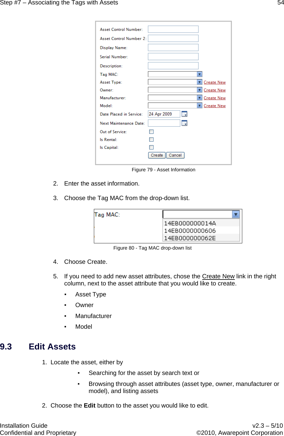 Step #7 – Associating the Tags with Assets    54   Installation Guide    v2.3 – 5/10 Confidential and Proprietary    ©2010, Awarepoint Corporation   Figure 79 - Asset Information 2. Enter the asset information. 3. Choose the Tag MAC from the drop-down list.  Figure 80 - Tag MAC drop-down list 4. Choose Create. 5. If you need to add new asset attributes, chose the Create New▪ Asset Type  link in the right column, next to the asset attribute that you would like to create.   ▪ Owner ▪ Manufacturer ▪ Model 9.3 Edit Assets 1.  Locate the asset, either by ▪ Searching for the asset by search text or ▪ Browsing through asset attributes (asset type, owner, manufacturer or model), and listing assets 2.  Choose the Edit button to the asset you would like to edit. 