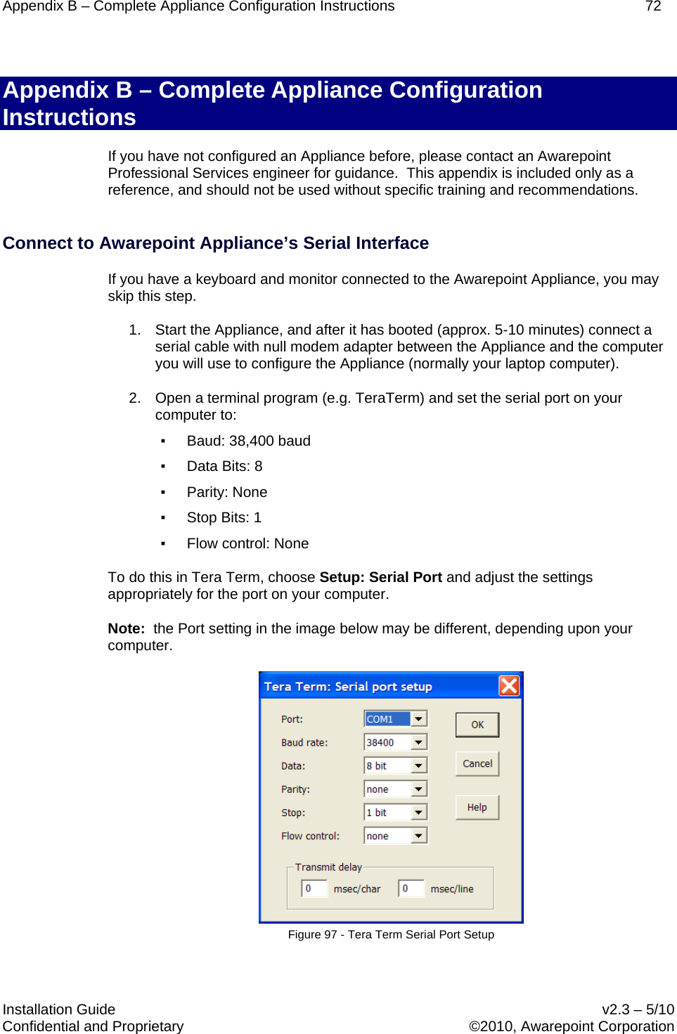 Appendix B – Complete Appliance Configuration Instructions    72  Installation Guide    v2.3 – 5/10 Confidential and Proprietary    ©2010, Awarepoint Corporation  Appendix B – Complete Appliance Configuration Instructions If you have not configured an Appliance before, please contact an Awarepoint Professional Services engineer for guidance.  This appendix is included only as a reference, and should not be used without specific training and recommendations.  Connect to Awarepoint Appliance’s Serial Interface If you have a keyboard and monitor connected to the Awarepoint Appliance, you may skip this step. 1. Start the Appliance, and after it has booted (approx. 5-10 minutes) connect a serial cable with null modem adapter between the Appliance and the computer you will use to configure the Appliance (normally your laptop computer). 2. Open a terminal program (e.g. TeraTerm) and set the serial port on your computer to: ▪ Baud: 38,400 baud ▪ Data Bits: 8 ▪ Parity: None ▪ Stop Bits: 1 ▪ Flow control: None To do this in Tera Term, choose Setup: Serial Port and adjust the settings appropriately for the port on your computer.  Note:  the Port setting in the image below may be different, depending upon your computer.  Figure 97 - Tera Term Serial Port Setup  