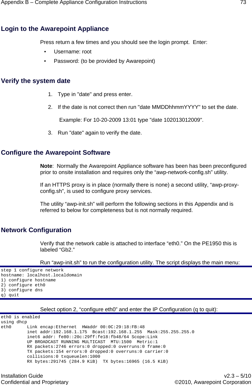 Appendix B – Complete Appliance Configuration Instructions    73  Installation Guide    v2.3 – 5/10 Confidential and Proprietary    ©2010, Awarepoint Corporation   Login to the Awarepoint Appliance Press return a few times and you should see the login prompt.  Enter: ▪ Username: root ▪ Password: (to be provided by Awarepoint)  Verify the system date 1. Type in &quot;date&quot; and press enter. 2.  If the date is not correct then run &quot;date MMDDhhmmYYYY&quot; to set the date.  Example: For 10-20-2009 13:01 type &quot;date 102013012009&quot;. 3. Run &quot;date&quot; again to verify the date.  Configure the Awarepoint Software Note:  Normally the Awarepoint Appliance software has been has been preconfigured prior to onsite installation and requires only the “awp-network-config.sh” utility.   If an HTTPS proxy is in place (normally there is none) a second utility, “awp-proxy-config.sh”, is used to configure proxy services. The utility “awp-init.sh” will perform the following sections in this Appendix and is referred to below for completeness but is not normally required.        Network Configuration  Verify that the network cable is attached to interface “eth0.” On the PE1950 this is labeled “Gb2.” Run “awp-init.sh” to run the configuration utility. The script displays the main menu: step 1 configure network hostname: localhost.localdomain 1) configure hostname 2) configure eth0 3) configure dns q) quit Select option 2, “configure eth0” and enter the IP Configuration (q to quit): eth0 is enabled using dhcp eth0      Link encap:Ethernet  HWaddr 00:0C:29:18:FB:48             inet addr:192.168.1.175  Bcast:192.168.1.255  Mask:255.255.255.0           inet6 addr: fe80::20c:29ff:fe18:fb48/64 Scope:Link           UP BROADCAST RUNNING MULTICAST  MTU:1500  Metric:1           RX packets:2746 errors:0 dropped:0 overruns:0 frame:0           TX packets:154 errors:0 dropped:0 overruns:0 carrier:0           collisions:0 txqueuelen:1000            RX bytes:291745 (284.9 KiB)  TX bytes:16965 (16.5 KiB) 