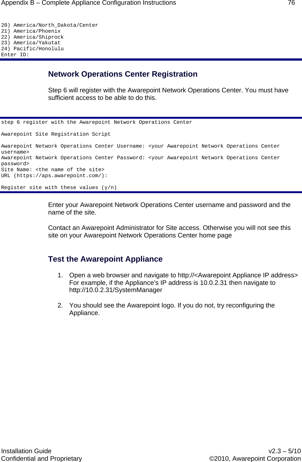 Appendix B – Complete Appliance Configuration Instructions    76  Installation Guide    v2.3 – 5/10 Confidential and Proprietary    ©2010, Awarepoint Corporation  20) America/North_Dakota/Center 21) America/Phoenix 22) America/Shiprock 23) America/Yakutat 24) Pacific/Honolulu Enter ID:  Network Operations Center Registration Step 6 will register with the Awarepoint Network Operations Center. You must have sufficient access to be able to do this.  step 6 register with the Awarepoint Network Operations Center  Awarepoint Site Registration Script  Awarepoint Network Operations Center Username: &lt;your Awarepoint Network Operations Center username&gt; Awarepoint Network Operations Center Password: &lt;your Awarepoint Network Operations Center password&gt; Site Name: &lt;the name of the site&gt; URL (https://aps.awarepoint.com/):   Register site with these values (y/n) Enter your Awarepoint Network Operations Center username and password and the name of the site. Contact an Awarepoint Administrator for Site access. Otherwise you will not see this site on your Awarepoint Network Operations Center home page  Test the Awarepoint Appliance 1. Open a web browser and navigate to http://&lt;Awarepoint Appliance IP address&gt;  For example, if the Appliance’s IP address is 10.0.2.31 then navigate to http://10.0.2.31/SystemManager 2. You should see the Awarepoint logo. If you do not, try reconfiguring the Appliance.         