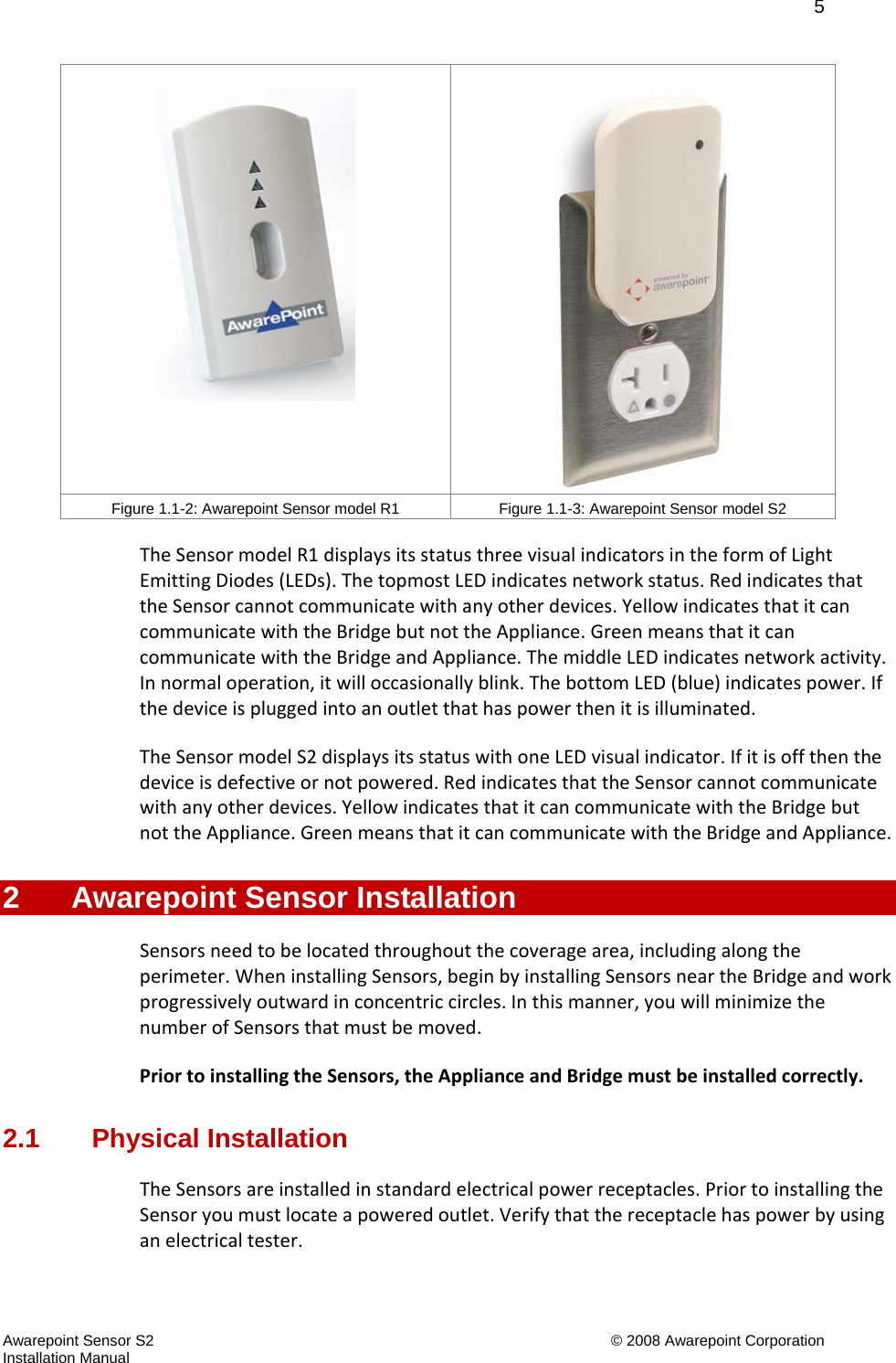   5 Awarepoint Sensor S2    © 2008 Awarepoint Corporation Installation Manual Figure 1.1-2: Awarepoint Sensor model R1  Figure 1.1-3: Awarepoint Sensor model S2 TheSensormodelR1displaysitsstatusthreevisualindicatorsintheformofLightEmittingDiodes(LEDs).ThetopmostLEDindicatesnetworkstatus.RedindicatesthattheSensorcannotcommunicatewithanyotherdevices.YellowindicatesthatitcancommunicatewiththeBridgebutnottheAppliance.GreenmeansthatitcancommunicatewiththeBridgeandAppliance.ThemiddleLEDindicatesnetworkactivity.Innormaloperation,itwilloccasionallyblink.ThebottomLED(blue)indicatespower.Ifthedeviceispluggedintoanoutletthathaspowerthenitisilluminated.TheSensormodelS2displaysitsstatuswithoneLEDvisualindicator.Ifitisoffthenthedeviceisdefectiveornotpowered.RedindicatesthattheSensorcannotcommunicatewithanyotherdevices.YellowindicatesthatitcancommunicatewiththeBridgebutnottheAppliance.GreenmeansthatitcancommunicatewiththeBridgeandAppliance.2  Awarepoint Sensor Installation Sensorsneedtobelocatedthroughoutthecoveragearea,includingalongtheperimeter.WheninstallingSensors,beginbyinstallingSensorsneartheBridgeandworkprogressivelyoutwardinconcentriccircles.Inthismanner,youwillminimizethenumberofSensorsthatmustbemoved.PriortoinstallingtheSensors,theApplianceandBridgemustbeinstalledcorrectly.2.1 Physical Installation TheSensorsareinstalledinstandardelectricalpowerreceptacles.PriortoinstallingtheSensoryoumustlocateapoweredoutlet.Verifythatthereceptaclehaspowerbyusinganelectricaltester.