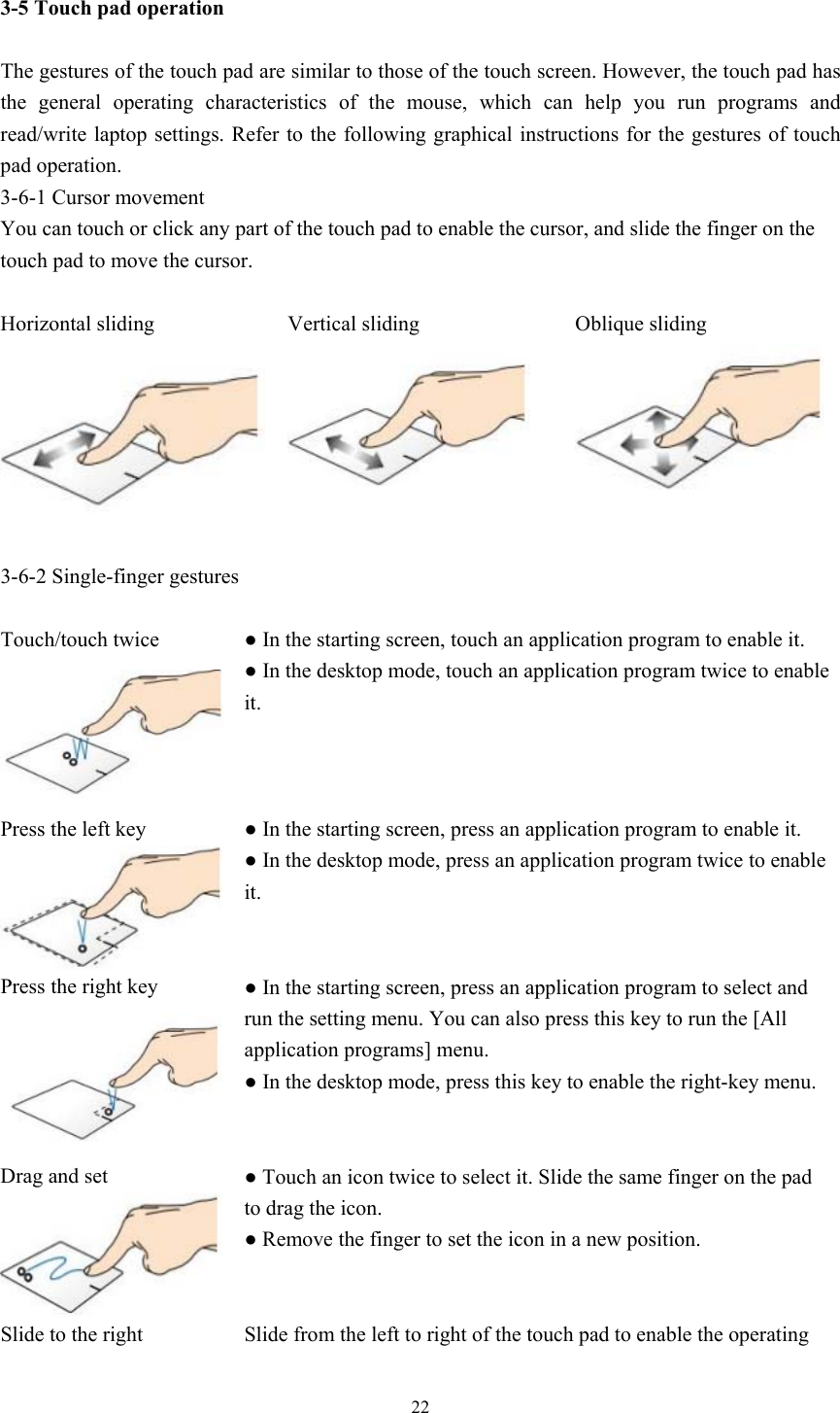   22 3-5 Touch pad operation  The gestures of the touch pad are similar to those of the touch screen. However, the touch pad has the  general  operating  characteristics  of  the  mouse,  which  can  help  you  run  programs  and read/write laptop settings. Refer to the following graphical instructions for the gestures of touch pad operation. 3-6-1 Cursor movement You can touch or click any part of the touch pad to enable the cursor, and slide the finger on the touch pad to move the cursor.  Horizontal sliding  Vertical sliding  Oblique sliding     3-6-2 Single-finger gestures  Touch/touch twice  ● In the starting screen, touch an application program to enable it. ● In the desktop mode, touch an application program twice to enable it. Press the left key  ● In the starting screen, press an application program to enable it. ● In the desktop mode, press an application program twice to enable it. Press the right key  ● In the starting screen, press an application program to select and run the setting menu. You can also press this key to run the [All application programs] menu. ● In the desktop mode, press this key to enable the right-key menu. Drag and set  ● Touch an icon twice to select it. Slide the same finger on the pad to drag the icon. ● Remove the finger to set the icon in a new position. Slide to the right  Slide from the left to right of the touch pad to enable the operating 