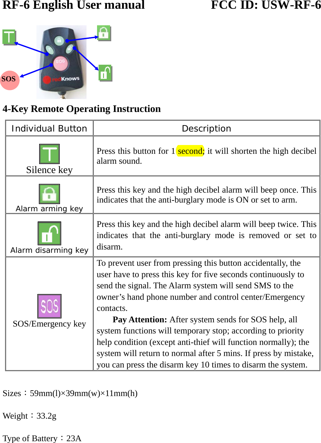 RF-6 English User manual                     FCC ID: USW-RF-6       4-Key Remote Operating Instruction Individual Button Description   Silence key Press this button for 1 second; it will shorten the high decibel alarm sound.   Alarm arming key Press this key and the high decibel alarm will beep once. This indicates that the anti-burglary mode is ON or set to arm.   Alarm disarming key Press this key and the high decibel alarm will beep twice. This indicates that the anti-burglary mode is removed or set to disarm.      SOS/Emergency key To prevent user from pressing this button accidentally, the user have to press this key for five seconds continuously to send the signal. The Alarm system will send SMS to the owner’s hand phone number and control center/Emergency contacts. Pay Attention: After system sends for SOS help, all system functions will temporary stop; according to priority help condition (except anti-thief will function normally); the system will return to normal after 5 mins. If press by mistake, you can press the disarm key 10 times to disarm the system.  Sizes：59mm(l)×39mm(w)×11mm(h) Weight：33.2g Type of Battery：23A  SOS 