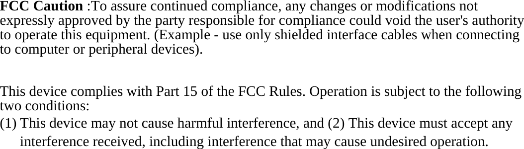 FCC Caution :To assure continued compliance, any changes or modifications not expressly approved by the party responsible for compliance could void the user&apos;s authority to operate this equipment. (Example - use only shielded interface cables when connecting to computer or peripheral devices).  This device complies with Part 15 of the FCC Rules. Operation is subject to the following two conditions: (1) This device may not cause harmful interference, and (2) This device must accept any interference received, including interference that may cause undesired operation.   