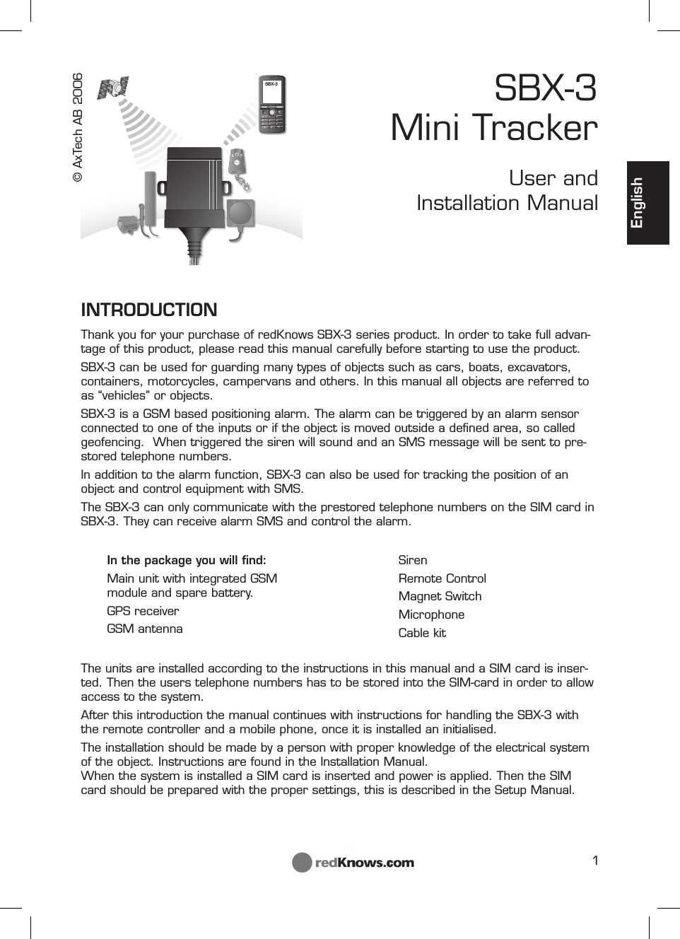 1SOSTSOSSSOSOSSSOSOSOSSOSSOSSSSSSSSOSOSC147*2580369#SBX-3EnglishINTRODUCTIONThank you for your purchase of redKnows SBX-3 series product. In order to take full advan-tage of this product, please read this manual carefully before starting to use the product. SBX-3 can be used for guarding many types of objects such as cars, boats, excavators, containers, motorcycles, campervans and others. In this manual all objects are referred to as “vehicles” or objects.SBX-3 is a GSM based positioning alarm. The alarm can be triggered by an alarm sensor connected to one of the inputs or if the object is moved outside a deﬁ ned area, so called geofencing.  When triggered the siren will sound and an SMS message will be sent to pre-stored telephone numbers.In addition to the alarm function, SBX-3 can also be used for tracking the position of an object and control equipment with SMS.The SBX-3 can only communicate with the prestored telephone numbers on the SIM card in SBX-3. They can receive alarm SMS and control the alarm.SBX-3 Mini TrackerUser and Installation ManualIn the package you will ﬁ nd:Main unit with integrated GSM module and spare battery.GPS receiverGSM antennaSirenRemote ControlMagnet SwitchMicrophoneCable kitThe units are installed according to the instructions in this manual and a SIM card is inser-ted. Then the users telephone numbers has to be stored into the SIM-card in order to allow access to the system.After this introduction the manual continues with instructions for handling the SBX-3 with the remote controller and a mobile phone, once it is installed an initialised.The installation should be made by a person with proper knowledge of the electrical system of the object. Instructions are found in the Installation Manual. When the system is installed a SIM card is inserted and power is applied. Then the SIM card should be prepared with the proper settings, this is described in the Setup Manual.© AxTech AB 2006