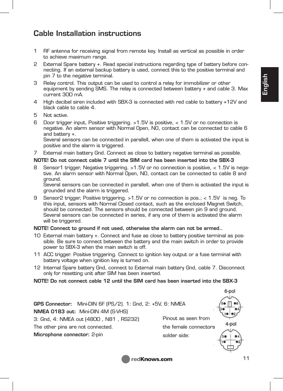 11EnglishCable Installation instructions1  RF antenna for receiving signal from remote key. Install as vertical as possible in order to achieve maximum range. 2  External Spare battery +. Read special instructions regarding type of battery before con-necting. If an external backup battery is used, connect this to the positive terminal and pin 7 to the negative terminal.3  Relay control. This output can be used to control a relay for immobilizer or other equipment by sending SMS. The relay is connected between battery + and cable 3. Max current 300 mA.   4  High decibel siren included with SBX-3 is connected with red cable to battery +12V and black cable to cable 4.5 Not active.6  Door trigger input, Positive triggering. &gt;1.5V is positive, &lt; 1.5V or no connection is negative. An alarm sensor with Normal Open, NO, contact can be connected to cable 6 and battery +. Several sensors can be connected in parallell, when one of them is activated the input is positive and the alarm is triggered.7  External main battery Gnd. Connect as close to battery negative terminal as possible.NOTE! Do not connect cable 7 until the SIM card has been inserted into the SBX-38  Sensor1 trigger, Negative triggering. &gt;1.5V or no connection is positive, &lt; 1.5V is nega-tive. An alarm sensor with Normal Open, NO, contact can be connected to cable 8 and ground.Several sensors can be connected in parallell, when one of them is activated the input is grounded and the alarm is triggered.9  Sensor2 trigger, Positive triggering. &gt;1.5V or no connection is pos.; &lt; 1.5V  is neg. To this input, sensors with Normal Closed contact, such as the enclosed Magnet Switch, should be connected. The sensors should be connected between pin 9 and ground. Several sensors can be connected in series, if any one of them is activated the alarm will be triggered. NOTE! Connect to ground if not used, otherwise the alarm can not be armed..10  External main battery +. Connect and fuse as close to battery positive terminal as pos-sible. Be sure to connect between the battery and the main switch in order to provide power to SBX-3 when the main switch is off.11  ACC trigger. Positive triggering. Connect to ignition key output or a fuse terminal with battery voltage when ignition key is turned on. 12  Internal Spare battery Gnd, connect to External main battery Gnd, cable 7. Disconnect only for resetting unit after SIM has been inserted.NOTE! Do not connect cable 12 until the SIM card has been inserted into the SBX-3GPS Connector:   Mini-DIN 6F (PS/2). 1: Gnd, 2: +5V, 6: NMEA NMEA 0183 out:  Mini-DIN 4M (S-VHS)  3: Gnd, 4: NMEA out (4800 , N81 , RS232)The other pins are not connected.Microphone connector: 2-pinPinout as seen from the female connectors solder side: