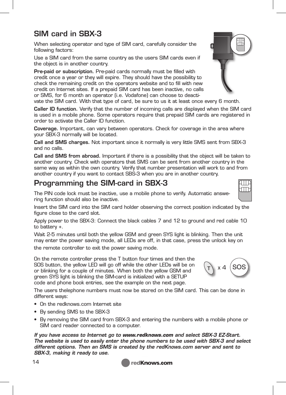 14TSOS          x 4SIM card in SBX-3When selecting operator and type of SIM card, carefully consider the following factors:Use a SIM card from the same country as the users SIM cards even if the object is in another country.Pre-paid or subscription. Pre-paid cards normally must be ﬁ lled with credit once a year or they will expire. They should have the possibility to check the remaining credit on the operators website and to ﬁ ll with new credit on Internet sites. If a prepaid SIM card has been inactive, no calls or SMS, for 6 month an operator (i.e. Vodafone) can choose to deacti-vate the SIM card. With that type of card, be sure to us it at least once every 6 month.  Caller ID function. Verify that the number of incoming calls are displayed when the SIM card is used in a mobile phone. Some operators require that prepaid SIM cards are registered in order to activate the Caller ID function.Coverage. Important, can vary between operators. Check for coverage in the area where your SBX-3 normally will be located.Call and SMS charges. Not important since it normally is very little SMS sent from SBX-3 and no calls.Call and SMS from abroad. Important if there is a possibility that the object will be taken to another country. Check with operators that SMS can be sent from another country in the same way as within the own country. Verify that number presentation will work to and from another country if you want to contact SBS-3 when you are in another country.Programming the SIM-card in SBX-3The PIN code lock must be inactive, use a mobile phone to verify. Automatic answe-ring function should also be inactive.Insert the SIM card into the SIM card holder observing the correct position indicated by the ﬁ gure close to the card slot. Apply power to the SBX-3: Connect the black cables 7 and 12 to ground and red cable 10 to battery +.   Wait 2-5 minutes until both the yellow GSM and green SYS light is blinking. Then the unit may enter the power saving mode, all LEDs are off, in that case, press the unlock key on the remote controller to exit the power saving mode.On the remote controller press the T button four times and then the SOS button, the yellow LED will go off while the other LEDs will be on or blinking for a couple of minutes. When both the yellow GSM and green SYS light is blinking the SIM-card is initialized with a SETUP code and phone book entries, see the example on the next page.The users thelephone numbers must now be stored on the SIM card. This can be done in different ways:•  On the redknows.com Internet site •  By sending SMS to the SBX-3 •   By removing the SIM card from SBX-3 and entering the numbers with a mobile phone or SIM card reader connected to a computer.If you have access to Internet go to www.redknows.com and select SBX-3 EZ-Start.       The website is used to easily enter the phone numbers to be used with SBX-3 and select different options. Then an SMS is created by the redKnows.com server and sent to SBX-3, making it ready to use. 