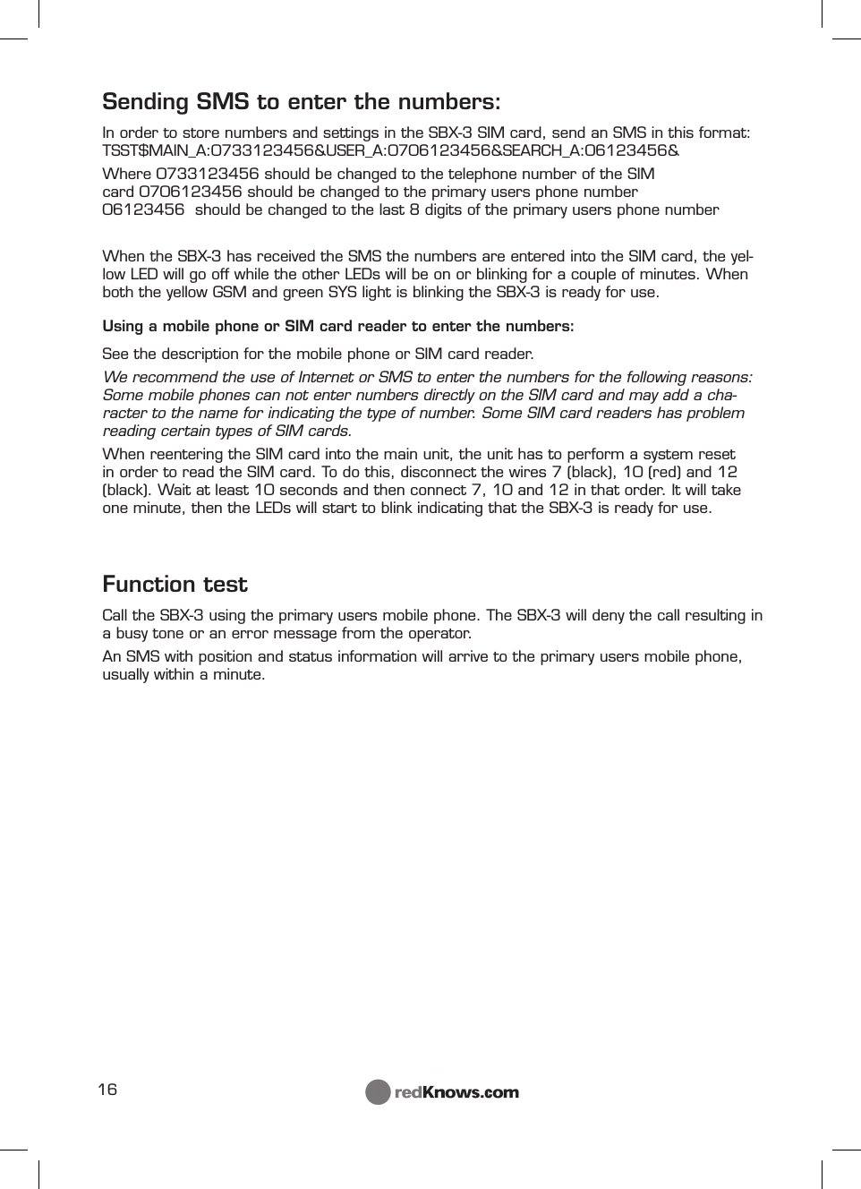 16Sending SMS to enter the numbers:In order to store numbers and settings in the SBX-3 SIM card, send an SMS in this format:TSST$MAIN_A:0733123456&amp;USER_A:0706123456&amp;SEARCH_A:06123456&amp;Where 0733123456 should be changed to the telephone number of the SIM card 0706123456 should be changed to the primary users phone number                 06123456  should be changed to the last 8 digits of the primary users phone numberWhen the SBX-3 has received the SMS the numbers are entered into the SIM card, the yel-low LED will go off while the other LEDs will be on or blinking for a couple of minutes. When both the yellow GSM and green SYS light is blinking the SBX-3 is ready for use.Using a mobile phone or SIM card reader to enter the numbers:See the description for the mobile phone or SIM card reader.We recommend the use of Internet or SMS to enter the numbers for the following reasons: Some mobile phones can not enter numbers directly on the SIM card and may add a cha-racter to the name for indicating the type of number. Some SIM card readers has problem reading certain types of SIM cards.When reentering the SIM card into the main unit, the unit has to perform a system reset in order to read the SIM card. To do this, disconnect the wires 7 (black), 10 (red) and 12 (black). Wait at least 10 seconds and then connect 7, 10 and 12 in that order. It will take one minute, then the LEDs will start to blink indicating that the SBX-3 is ready for use. Function testCall the SBX-3 using the primary users mobile phone. The SBX-3 will deny the call resulting in a busy tone or an error message from the operator.An SMS with position and status information will arrive to the primary users mobile phone, usually within a minute.   