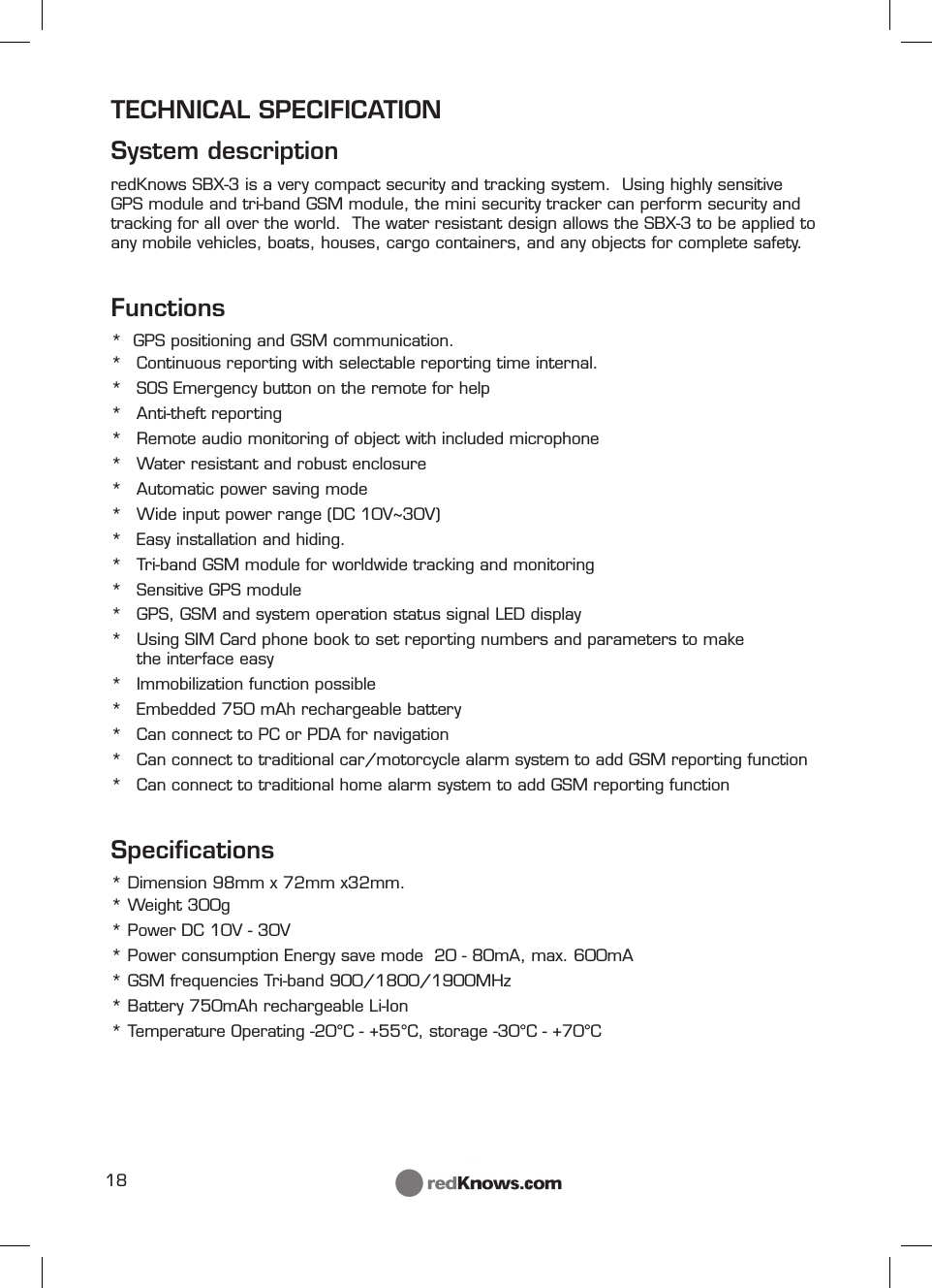 18TECHNICAL SPECIFICATION  System descriptionredKnows SBX-3 is a very compact security and tracking system.  Using highly sensitive GPS module and tri-band GSM module, the mini security tracker can perform security and tracking for all over the world.  The water resistant design allows the SBX-3 to be applied to any mobile vehicles, boats, houses, cargo containers, and any objects for complete safety.Functions*  GPS positioning and GSM communication.*  Continuous reporting with selectable reporting time internal.*  SOS Emergency button on the remote for help* Anti-theft reporting*  Remote audio monitoring of object with included microphone*  Water resistant and robust enclosure*  Automatic power saving mode*  Wide input power range (DC 10V~30V)*  Easy installation and hiding.*  Tri-band GSM module for worldwide tracking and monitoring*  Sensitive GPS module *  GPS, GSM and system operation status signal LED display *  Using SIM Card phone book to set reporting numbers and parameters to make          the interface easy *  Immobilization function possible*  Embedded 750 mAh rechargeable battery*  Can connect to PC or PDA for navigation*  Can connect to traditional car/motorcycle alarm system to add GSM reporting function*  Can connect to traditional home alarm system to add GSM reporting function Speciﬁ cations* Dimension 98mm x 72mm x32mm. * Weight 300g * Power DC 10V - 30V* Power consumption Energy save mode  20 - 80mA, max. 600mA* GSM frequencies Tri-band 900/1800/1900MHz* Battery 750mAh rechargeable Li-Ion * Temperature Operating -20°C - +55°C, storage -30°C - +70°C