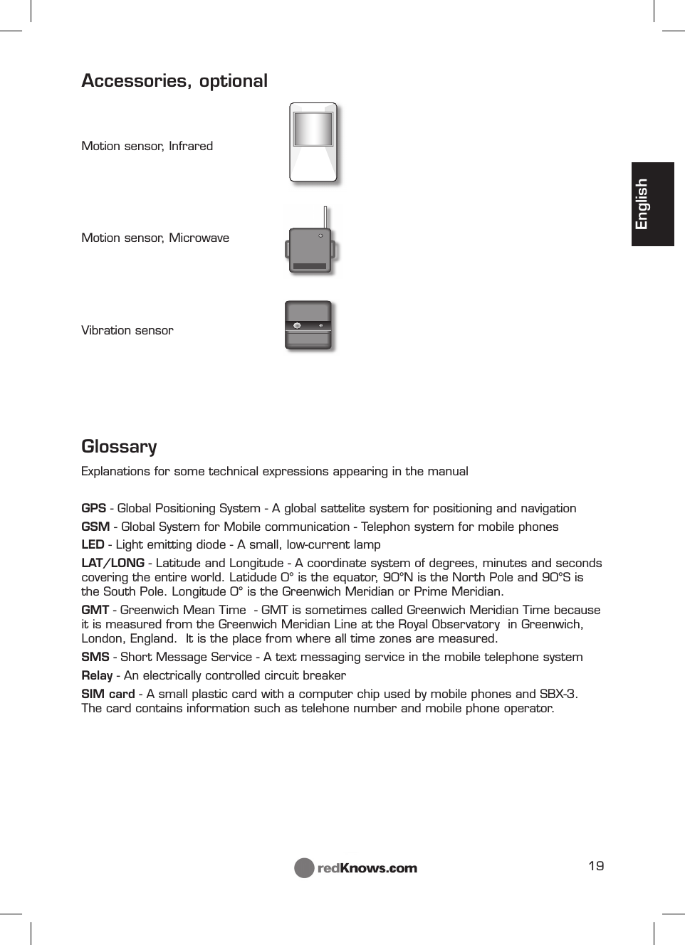19EnglishAccessories, optionalMotion sensor, Infrared Motion sensor, Microwave Vibration sensorGlossaryExplanations for some technical expressions appearing in the manual GPS - Global Positioning System - A global sattelite system for positioning and navigationGSM - Global System for Mobile communication - Telephon system for mobile phonesLED - Light emitting diode - A small, low-current lampLAT/LONG - Latitude and Longitude - A coordinate system of degrees, minutes and seconds covering the entire world. Latidude 0° is the equator, 90°N is the North Pole and 90°S is the South Pole. Longitude 0° is the Greenwich Meridian or Prime Meridian. GMT - Greenwich Mean Time  - GMT is sometimes called Greenwich Meridian Time because it is measured from the Greenwich Meridian Line at the Royal Observatory  in Greenwich, London, England.  It is the place from where all time zones are measured.SMS - Short Message Service - A text messaging service in the mobile telephone systemRelay - An electrically controlled circuit breakerSIM card - A small plastic card with a computer chip used by mobile phones and SBX-3. The card contains information such as telehone number and mobile phone operator.