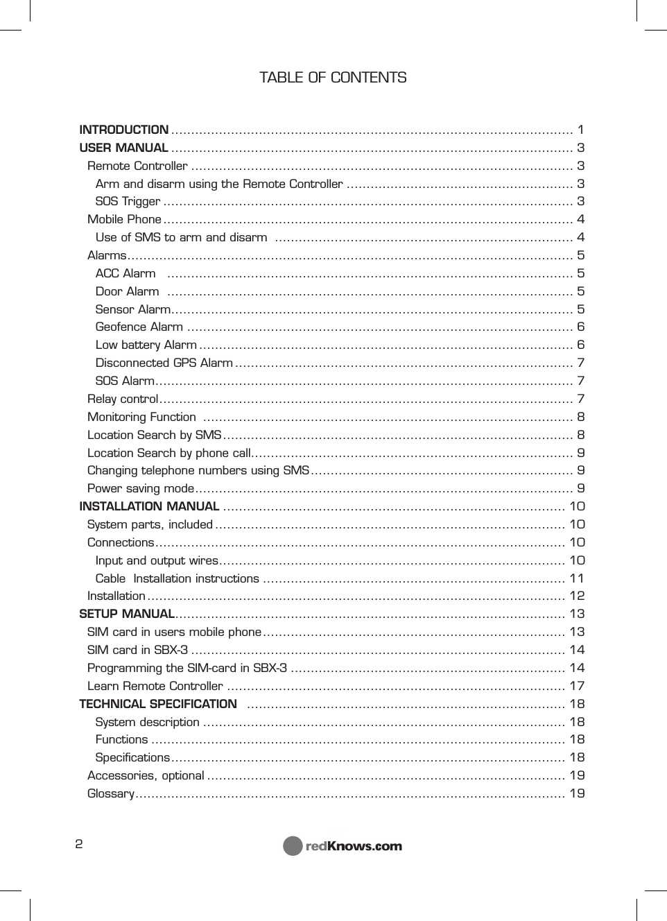 2TABLE OF CONTENTSINTRODUCTION ..................................................................................................... 1USER MANUAL ..................................................................................................... 3Remote Controller ................................................................................................ 3Arm and disarm using the Remote Controller ......................................................... 3SOS Trigger ....................................................................................................... 3Mobile Phone ....................................................................................................... 4Use of SMS to arm and disarm  ........................................................................... 4Alarms ................................................................................................................ 5ACC Alarm   ...................................................................................................... 5Door Alarm  ...................................................................................................... 5Sensor Alarm ..................................................................................................... 5Geofence Alarm ................................................................................................. 6Low battery Alarm .............................................................................................. 6Disconnected GPS Alarm ..................................................................................... 7SOS Alarm ......................................................................................................... 7Relay control ........................................................................................................ 7Monitoring Function  ............................................................................................. 8Location Search by SMS ........................................................................................ 8Location Search by phone call ................................................................................. 9Changing telephone numbers using SMS .................................................................. 9Power saving mode ............................................................................................... 9INSTALLATION MANUAL ...................................................................................... 10System parts, included ........................................................................................ 10Connections ....................................................................................................... 10Input and output wires ....................................................................................... 10Cable  Installation instructions ............................................................................ 11Installation ......................................................................................................... 12SETUP MANUAL .................................................................................................. 13SIM card in users mobile phone ............................................................................ 13SIM card in SBX-3 .............................................................................................. 14Programming the SIM-card in SBX-3 ..................................................................... 14Learn Remote Controller ..................................................................................... 17TECHNICAL SPECIFICATION   ................................................................................ 18System description ........................................................................................... 18Functions ........................................................................................................ 18Speciﬁ cations ................................................................................................... 18Accessories, optional .......................................................................................... 19Glossary ............................................................................................................ 19