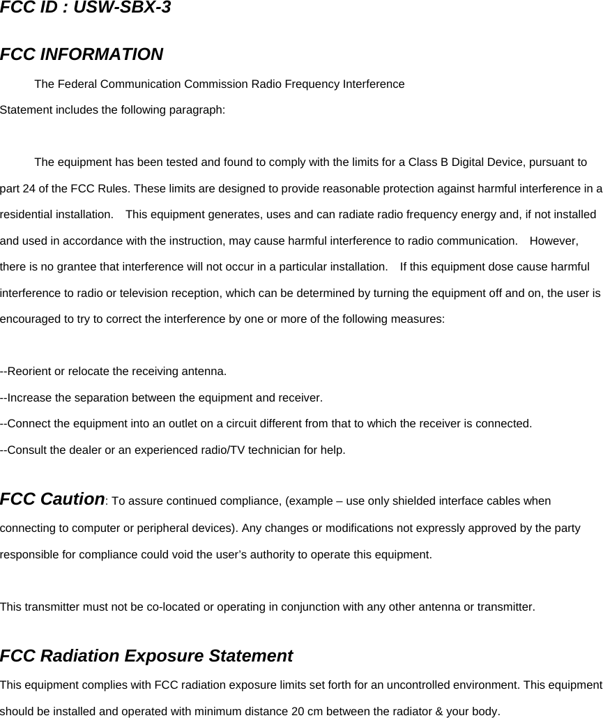 FCC ID : USW-SBX-3  FCC INFORMATION   The Federal Communication Commission Radio Frequency Interference Statement includes the following paragraph:    The equipment has been tested and found to comply with the limits for a Class B Digital Device, pursuant to part 24 of the FCC Rules. These limits are designed to provide reasonable protection against harmful interference in a residential installation.    This equipment generates, uses and can radiate radio frequency energy and, if not installed and used in accordance with the instruction, may cause harmful interference to radio communication.    However, there is no grantee that interference will not occur in a particular installation.    If this equipment dose cause harmful interference to radio or television reception, which can be determined by turning the equipment off and on, the user is encouraged to try to correct the interference by one or more of the following measures:  --Reorient or relocate the receiving antenna. --Increase the separation between the equipment and receiver. --Connect the equipment into an outlet on a circuit different from that to which the receiver is connected. --Consult the dealer or an experienced radio/TV technician for help.  FCC Caution: To assure continued compliance, (example – use only shielded interface cables when connecting to computer or peripheral devices). Any changes or modifications not expressly approved by the party responsible for compliance could void the user’s authority to operate this equipment.  This transmitter must not be co-located or operating in conjunction with any other antenna or transmitter.  FCC Radiation Exposure Statement   This equipment complies with FCC radiation exposure limits set forth for an uncontrolled environment. This equipment should be installed and operated with minimum distance 20 cm between the radiator &amp; your body.  