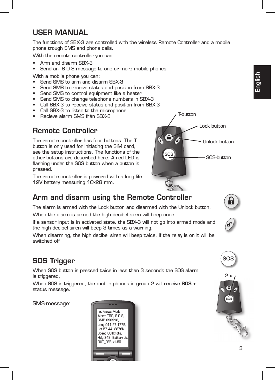 3SOSTSOSSOST2 xredKnows Mode: Alarm TRG, S O S, GMT: 090912, Long 011 57.177E, Lat 57 44. 8876N, Speed 001knots, Hdg 348, Battery ok, OUT_OFF, v1.60EnglishUSER MANUALThe functions of SBX-3 are controlled with the wireless Remote Controller and a mobile phone trough SMS and phone calls.With the remote controller you can:•  Arm and disarm SBX-3•  Send an  S O S message to one or more mobile phonesWith a mobile phone you can:•  Send SMS to arm and disarm SBX-3•  Send SMS to receive status and position from SBX-3•  Send SMS to control equipment like a heater•  Send SMS to change telephone numbers in SBX-3•  Call SBX-3 to receive status and position from SBX-3•  Call SBX-3 to listen to the microphone•  Recieve alarm SMS från SBX-3SOS-buttonT-buttonLock buttonUnlock buttonRemote ControllerThe remote controller has four buttons. The T button is only used for initiating the SIM card, see the setup instructions. The functions of the other buttons are described here. A red LED is ﬂ ashing under the SOS button when a button is pressed.The remote controller is powered with a long life 12V battery measuring 10x28 mm.Arm and disarm using the Remote Controller The alarm is armed with the Lock button and disarmed with the Unlock button.When the alarm is armed the high decibel siren will beep once.If a sensor input is in activated state, the SBX-3 will not go into armed mode and the high decibel siren will beep 3 times as a warning.When disarming, the high decibel siren will beep twice. If the relay is on it will be switched offSMS-message:SOS TriggerWhen SOS button is pressed twice in less than 3 seconds the SOS alarm is triggered, When SOS is triggered, the mobile phones in group 2 will receive SOS + status message. 