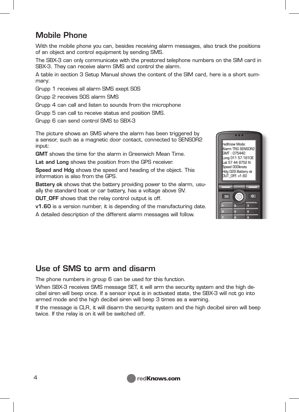 4C147258369redKnow Mode:Alarm TRG SENSOR2GMT : 075440Long 011 57.181OELat 57 44 8752 NSpeed 000knotsHdg 029 Battery okOUT_OFF, v1.60The picture shows an SMS where the alarm has been triggered by a sensor, such as a magnetic door contact, connected to SENSOR2 input: GMT shows the time for the alarm in Greenwich Mean Time.Lat and Long shows the position from the GPS receiver.Speed and Hdg shows the speed and heading of the object. This information is also from the GPS.Battery ok shows that the battery providing power to the alarm, usu-ally the standard boat or car battery, has a voltage above 9V. OUT_OFF shows that the relay control output is off.v1.60 is a version number, it is depending of the manufacturing date.A detailed description of the different alarm messages will follow.Mobile PhoneWith the mobile phone you can, besides receiving alarm messages, also track the positions of an object and control equipment by sending SMS.The SBX-3 can only communicate with the prestored telephone numbers on the SIM card in SBX-3. They can receive alarm SMS and control the alarm.A table in section 3 Setup Manual shows the content of the SIM card, here is a short sum-mary:Grupp 1 receives all alarm SMS exept SOSGrupp 2 receives SOS alarm SMS  Grupp 4 can call and listen to sounds from the microphoneGrupp 5 can call to receive status and position SMS. Grupp 6 can send control SMS to SBX-3 Use of SMS to arm and disarm The phone numbers in group 6 can be used for this function.When SBX-3 receives SMS message SET, it will arm the security system and the high de-cibel siren will beep once. If a sensor input is in activated state, the SBX-3 will not go into armed mode and the high decibel siren will beep 3 times as a warning.If the message is CLR, it will disarm the security system and the high decibel siren will beep twice. If the relay is on it will be switched off.