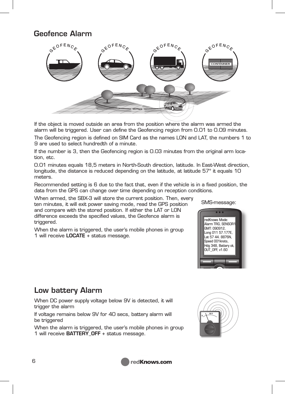 6                           GEOFENCECONTAINERGEOFENCEGEOFENCEGEOFENCEGEOFENCE019 VredKnows Mode: Alarm TRG, SENSOR1 GMT: 090912, Long 011 57.177E, Lat 57 44. 8876N, Speed 001knots, Hdg 348, Battery ok, OUT_OFF, v1.60SMS-message:If the object is moved outside an area from the position where the alarm was armed the alarm will be triggered. User can deﬁ ne the Geofencing region from 0.01 to 0.09 minutes.The Geofencing region is deﬁ ned on SIM Card as the names LON and LAT, the numbers 1 to 9 are used to select hundredth of a minute.If the number is 3, then the Geofencing region is 0.03 minutes from the original arm loca-tion, etc.0.01 minutes equals 18,5 meters in North-South direction, latitude. In East-West direction, longitude, the distance is reduced depending on the latitude, at latitude 57° it equals 10 meters. Recommended setting is 6 due to the fact that, even if the vehicle is in a ﬁ xed position, the data from the GPS can change over time depending on reception conditions.When armed, the SBX-3 will store the current position. Then, every ten minutes, it will exit power saving mode, read the GPS position and compare with the stored position. If either the LAT or LON difference exceeds the speciﬁ ed values, the Geofence alarm is triggered.When the alarm is triggered, the user’s mobile phones in group 1 will receive LOCATE + status message. Low battery AlarmWhen DC power supply voltage below 9V is detected, it will    trigger the alarmIf voltage remains below 9V for 40 secs, battery alarm will       be triggeredWhen the alarm is triggered, the user’s mobile phones in group 1 will receive BATTERY_OFF + status message. Geofence Alarm